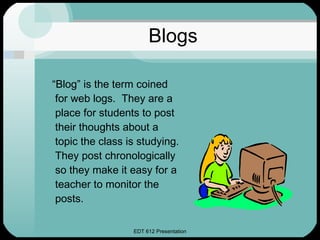 Blogs “ Blog” is the term coined for web logs.  They are a place for students to post their thoughts about a topic the class is studying.  They post chronologically so they make it easy for a teacher to monitor the posts. 