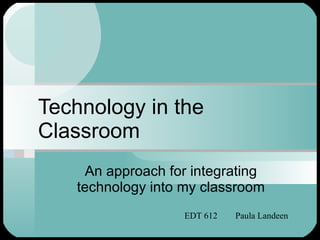 Technology in the Classroom An approach for integrating technology into my classroom EDT 612  Paula Landeen 