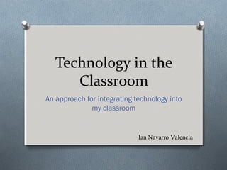 Technology in the
Classroom
An approach for integrating technology into
my classroom
Ian Navarro Valencia
 