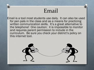 Email
Email is a tool most students use daily. It can also be used
for pen pals in the class and as a means for practicing
written communication skills. It’s a great alternative to
the telephone! One caution: it is impossible to monitor
and requires parent permission to include in the
curriculum. Be sure you check your district’s policy on
this internet tool.
EDT 612 Presentation
 