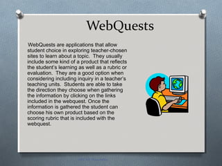 WebQuests
WebQuests are applications that allow
student choice in exploring teacher-chosen
sites to learn about a topic. They usually
include some kind of a product that reflects
the student’s learning as well as a rubric or
evaluation. They are a good option when
considering including inquiry in a teacher’s
teaching units. Students are able to take
the direction they choose when gathering
the information by clicking on the links
included in the webquest. Once the
information is gathered the student can
choose his own product based on the
scoring rubric that is included with the
webquest.
EDT 612 Presentation
 