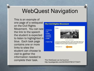 This is an example of
one page of a webquest
on the Civil Rights
Movement. You can see
the link to the speech
the student is expected
to listen to highlighted in
blue. Each task page
contains one or more
links to sites the
student can choose to
visit to gather the
information needed to
complete their task.
EDT 612 Presentation
This WebQuest can be found at
http://questgarden.com/52/35/2/070612173447/
WebQuest Navigation
 