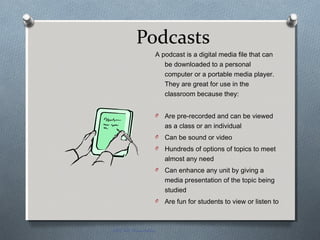 Podcasts
A podcast is a digital media file that can
be downloaded to a personal
computer or a portable media player.
They are great for use in the
classroom because they:
O Are pre-recorded and can be viewed
as a class or an individual
O Can be sound or video
O Hundreds of options of topics to meet
almost any need
O Can enhance any unit by giving a
media presentation of the topic being
studied
O Are fun for students to view or listen to
EDT 612 Presentation
 
