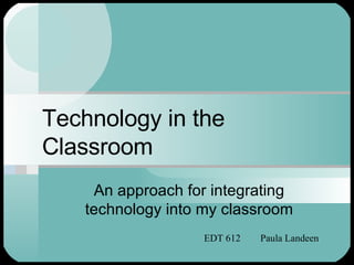 Technology in the Classroom An approach for integrating technology into my classroom EDT 612  Paula Landeen 