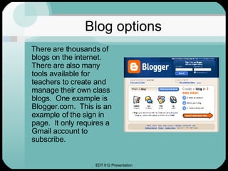 Blog options There are thousands of blogs on the internet.  There are also many tools available for teachers to create and manage their own class blogs.  One example is Blogger.com.  This is an example of the sign in page.  It only requires a Gmail account to subscribe. 