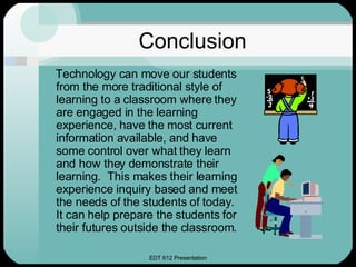 Conclusion Technology can move our students from the more traditional style of learning to a classroom where they are engaged in the learning experience, have the most current information available, and have some control over what they learn and how they demonstrate their learning.  This makes their learning experience inquiry based and meet the needs of the students of today.  It can help prepare the students for their futures outside the classroom. 