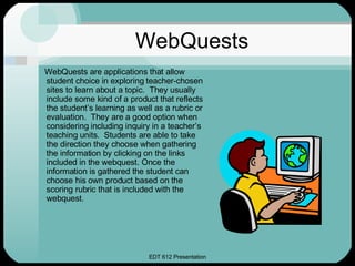 WebQuests WebQuests are applications that allow student choice in exploring teacher-chosen sites to learn about a topic.  They usually include some kind of a product that reflects the student’s learning as well as a rubric or evaluation.  They are a good option when considering including inquiry in a teacher’s teaching units.  Students are able to take the direction they choose when gathering the information by clicking on the links included in the webquest. Once the information is gathered the student can choose his own product based on the scoring rubric that is included with the webquest.  