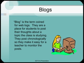 Blogs “ Blog” is the term coined for web logs.  They are a place for students to post their thoughts about a topic the class is studying.  They post chronologically so they make it easy for a teacher to monitor the posts. 