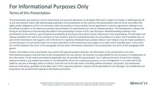 4 
© 2014 CA. ALL RIGHTS RESERVED. 
For Informational Purposes Only 
This presentation was based on current information and resource allocations as of August 2014 and is subject to change or withdrawal by CA at any time without notice. Not withstanding anything in this presentation to the contrary, this presentation shall not serve to (i) affect the rights and/or obligations of CA or its licensees under any existing or future written license agreement or services agreementrelating to any CA software product; or (ii) amend any product documentation or specifications for any CA software product. The development, release and timing of any features or functionality described in this presentation remain at CA’s sole discretion. Notwithstanding anything in this presentation to the contrary, upon the general availability of any future CA product release referenced in this presentation,CAwill make such release available (i) for sale to new licensees of such product; and (ii) to existing licensees of such product on a when and if-available basis as part of CA maintenance and support, and in the form of a regularly scheduled major product release. Such releases may be madeavailable to current licensees of such product who are current subscribers to CA maintenance and support on a when and if-available basis.In the event of a conflict between the terms of this paragraph and any other information contained in this presentation, the terms of thisparagraph shall govern. 
Certain information in this presentation may outline CA’s general product direction. All information in this presentation is for your informational purposes only and may not be incorporated into any contract. CA assumes no responsibility for the accuracy or completeness of the information. To the extent permitted by applicable law, CA provides this presentation “as is” without warranty of any kind, including without limitation, any implied warranties or merchantability, fitness for a particular purpose, or non-infringement. In no event will CA be liable for any loss or damage, direct or indirect, from the use of this document, including, without limitation, lost profits, lost investment, business interruption, goodwill, or lost data, even if CA is expressly advised in advance of the possibility of such damages.CAconfidential and proprietary. No unauthorized copying or distribution permitted. 
Terms of this Presentation 
Copyright © 2014 CA. All rights reserved. All trademarks, trade names, service marks and logos referenced herein belongto their respective companies. CA confidential and proprietary. No unauthorized copying or distribution permitted.  