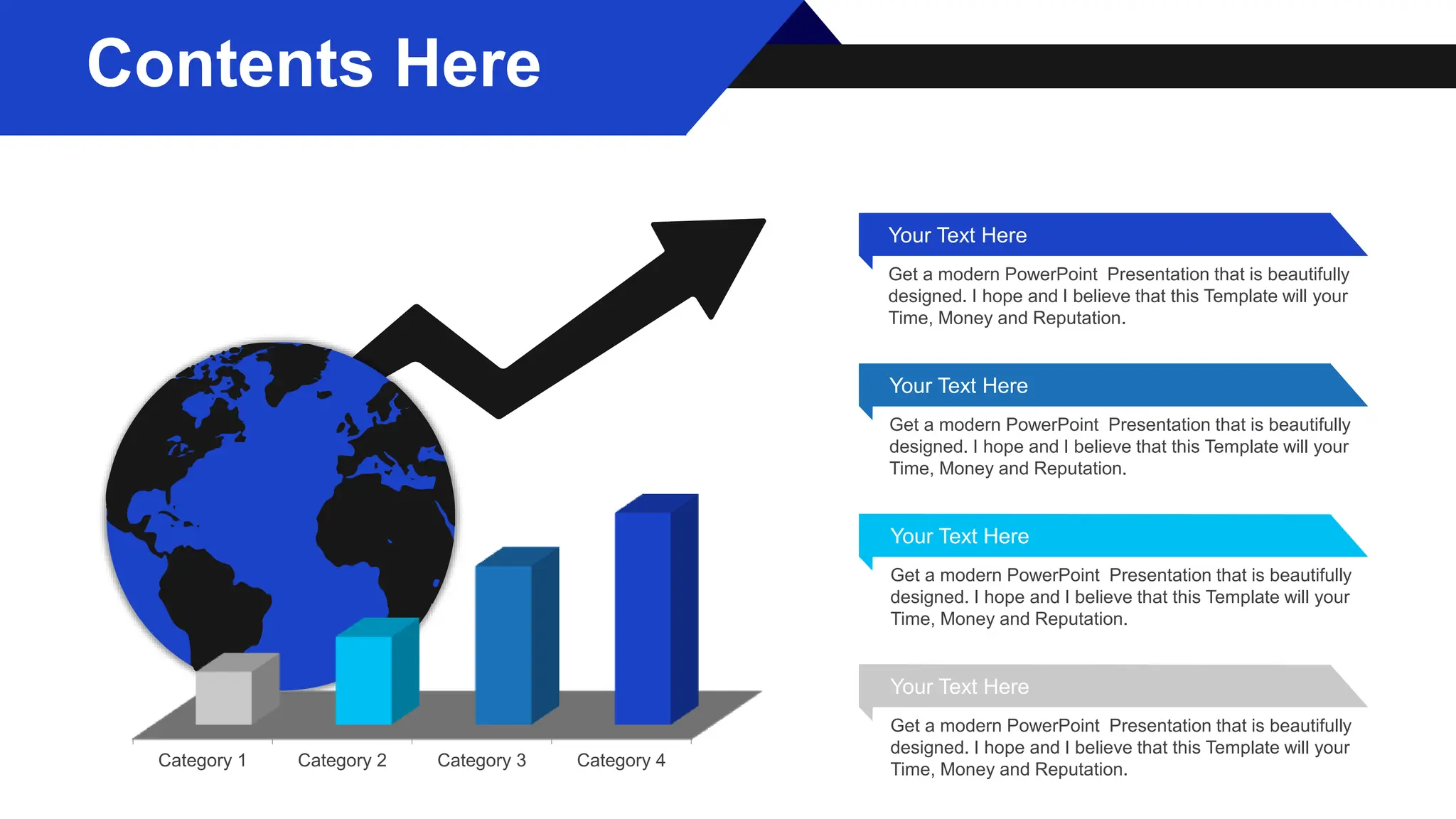Category 1 Category 2 Category 3 Category 4
Your Text Here
Get a modern PowerPoint Presentation that is beautifully
designed. I hope and I believe that this Template will your
Time, Money and Reputation.
Your Text Here
Get a modern PowerPoint Presentation that is beautifully
designed. I hope and I believe that this Template will your
Time, Money and Reputation.
Your Text Here
Get a modern PowerPoint Presentation that is beautifully
designed. I hope and I believe that this Template will your
Time, Money and Reputation.
Your Text Here
Get a modern PowerPoint Presentation that is beautifully
designed. I hope and I believe that this Template will your
Time, Money and Reputation.
Contents Here
 