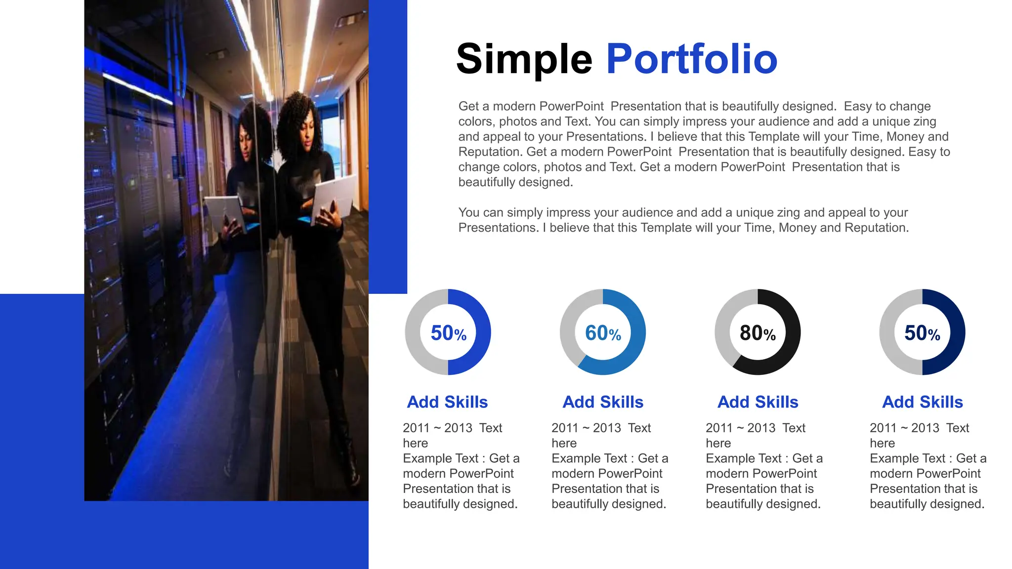 60% 80% 50%
50%
Add Skills Add Skills Add Skills Add Skills
2011 ~ 2013 Text
here
Example Text : Get a
modern PowerPoint
Presentation that is
beautifully designed.
2011 ~ 2013 Text
here
Example Text : Get a
modern PowerPoint
Presentation that is
beautifully designed.
2011 ~ 2013 Text
here
Example Text : Get a
modern PowerPoint
Presentation that is
beautifully designed.
2011 ~ 2013 Text
here
Example Text : Get a
modern PowerPoint
Presentation that is
beautifully designed.
Get a modern PowerPoint Presentation that is beautifully designed. Easy to change
colors, photos and Text. You can simply impress your audience and add a unique zing
and appeal to your Presentations. I believe that this Template will your Time, Money and
Reputation. Get a modern PowerPoint Presentation that is beautifully designed. Easy to
change colors, photos and Text. Get a modern PowerPoint Presentation that is
beautifully designed.
You can simply impress your audience and add a unique zing and appeal to your
Presentations. I believe that this Template will your Time, Money and Reputation.
Simple Portfolio
 