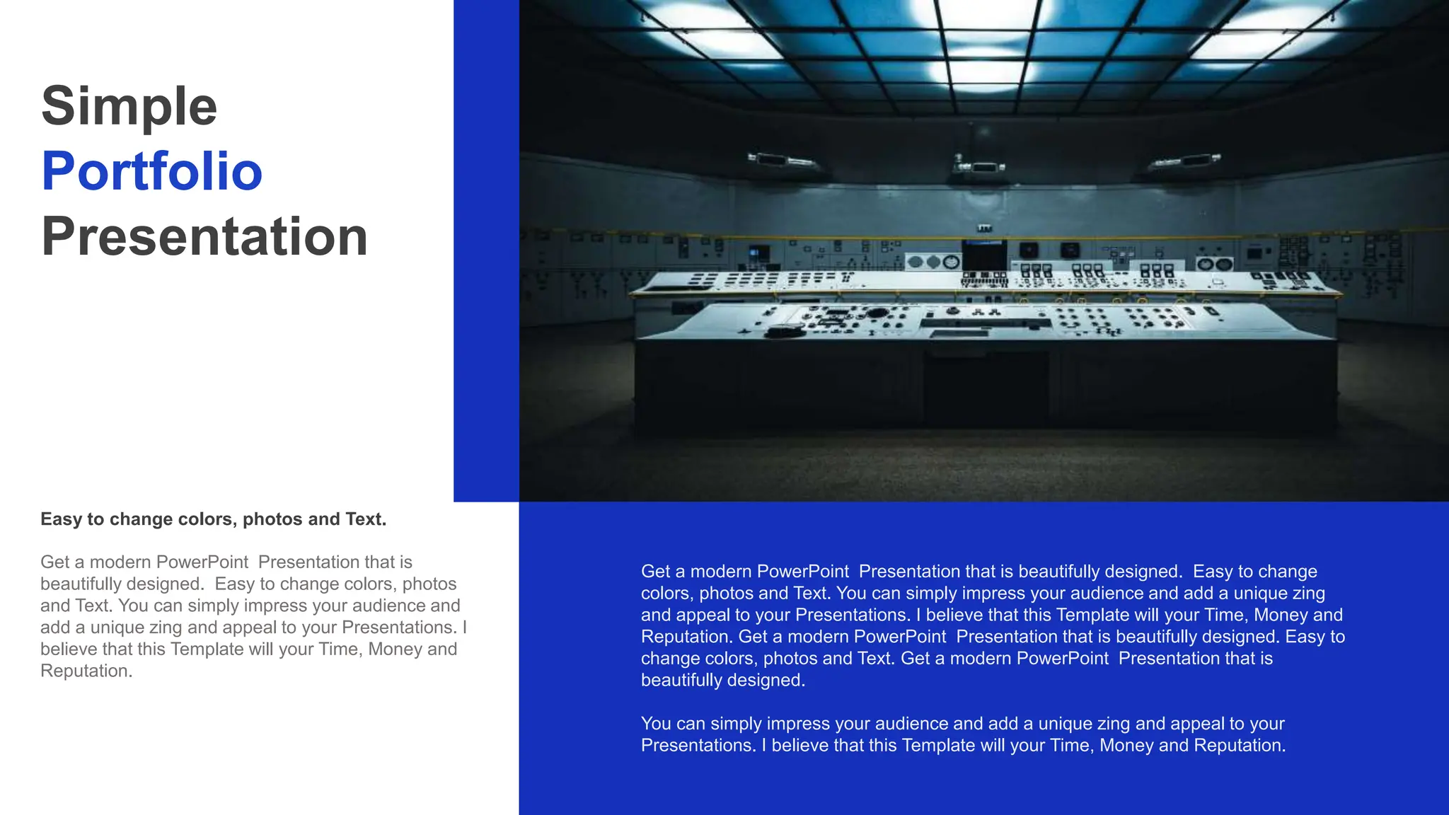 Easy to change colors, photos and Text.
Get a modern PowerPoint Presentation that is beautifully designed. Easy to change
colors, photos and Text. You can simply impress your audience and add a unique zing
and appeal to your Presentations. I believe that this Template will your Time, Money and
Reputation. Get a modern PowerPoint Presentation that is beautifully designed. Easy to
change colors, photos and Text. Get a modern PowerPoint Presentation that is
beautifully designed.
You can simply impress your audience and add a unique zing and appeal to your
Presentations. I believe that this Template will your Time, Money and Reputation.
Simple
Portfolio
Presentation
Get a modern PowerPoint Presentation that is
beautifully designed. Easy to change colors, photos
and Text. You can simply impress your audience and
add a unique zing and appeal to your Presentations. I
believe that this Template will your Time, Money and
Reputation.
 