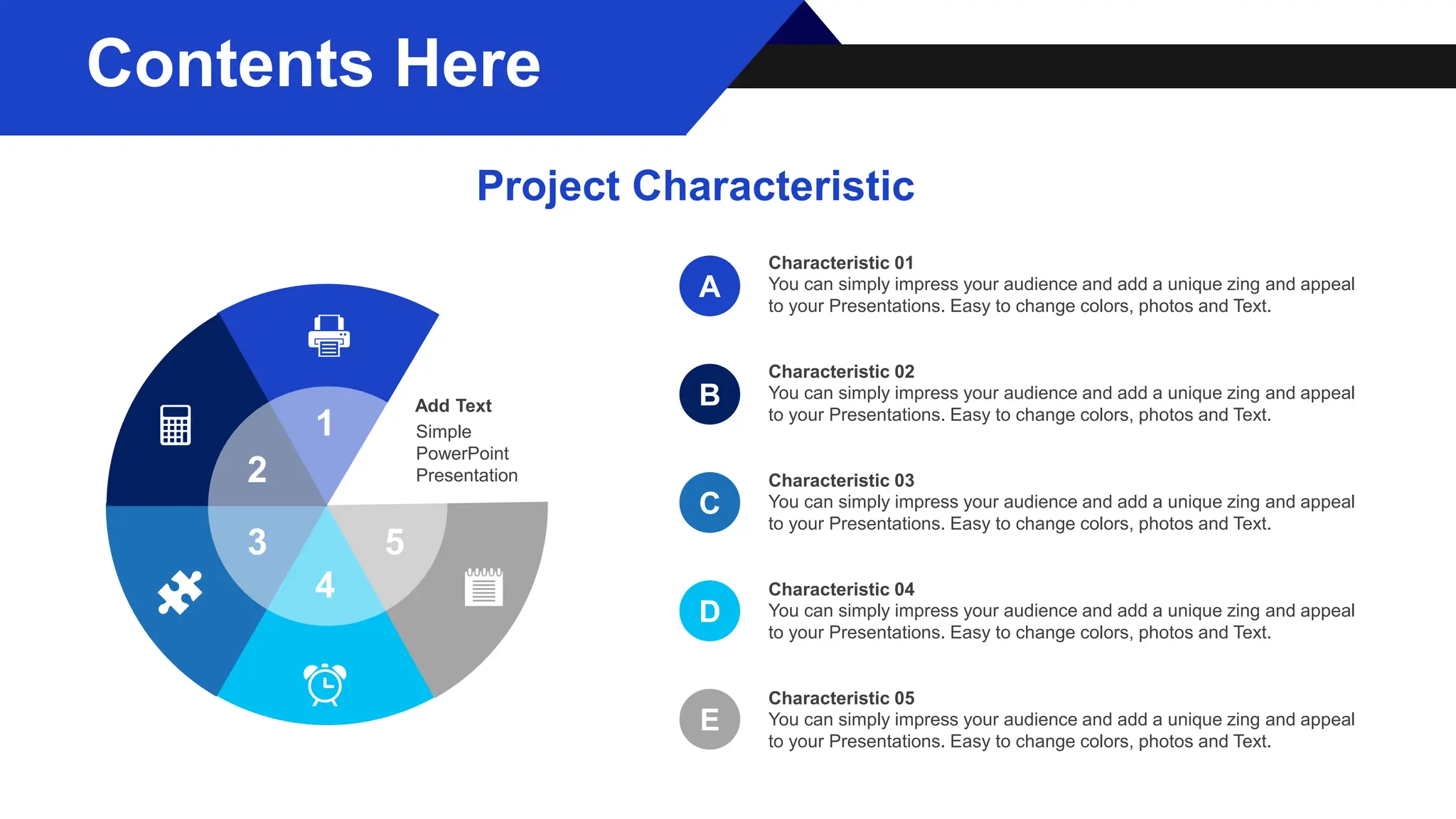 Add Text
Simple
PowerPoint
Presentation
1
2
3
4
5
A
B
C
E
D
You can simply impress your audience and add a unique zing and appeal
to your Presentations. Easy to change colors, photos and Text.
Characteristic 01
You can simply impress your audience and add a unique zing and appeal
to your Presentations. Easy to change colors, photos and Text.
Characteristic 02
You can simply impress your audience and add a unique zing and appeal
to your Presentations. Easy to change colors, photos and Text.
Characteristic 03
You can simply impress your audience and add a unique zing and appeal
to your Presentations. Easy to change colors, photos and Text.
Characteristic 04
You can simply impress your audience and add a unique zing and appeal
to your Presentations. Easy to change colors, photos and Text.
Characteristic 05
Contents Here
Project Characteristic
 