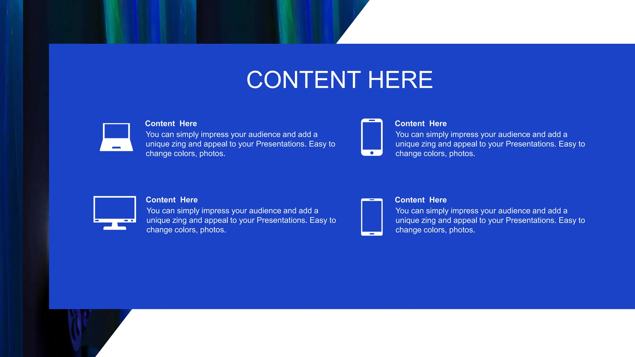 Content Here
You can simply impress your audience and add a
unique zing and appeal to your Presentations. Easy to
change colors, photos.
Content Here
You can simply impress your audience and add a
unique zing and appeal to your Presentations. Easy to
change colors, photos.
Content Here
You can simply impress your audience and add a
unique zing and appeal to your Presentations. Easy to
change colors, photos.
Content Here
You can simply impress your audience and add a
unique zing and appeal to your Presentations. Easy to
change colors, photos.
CONTENT HERE
 