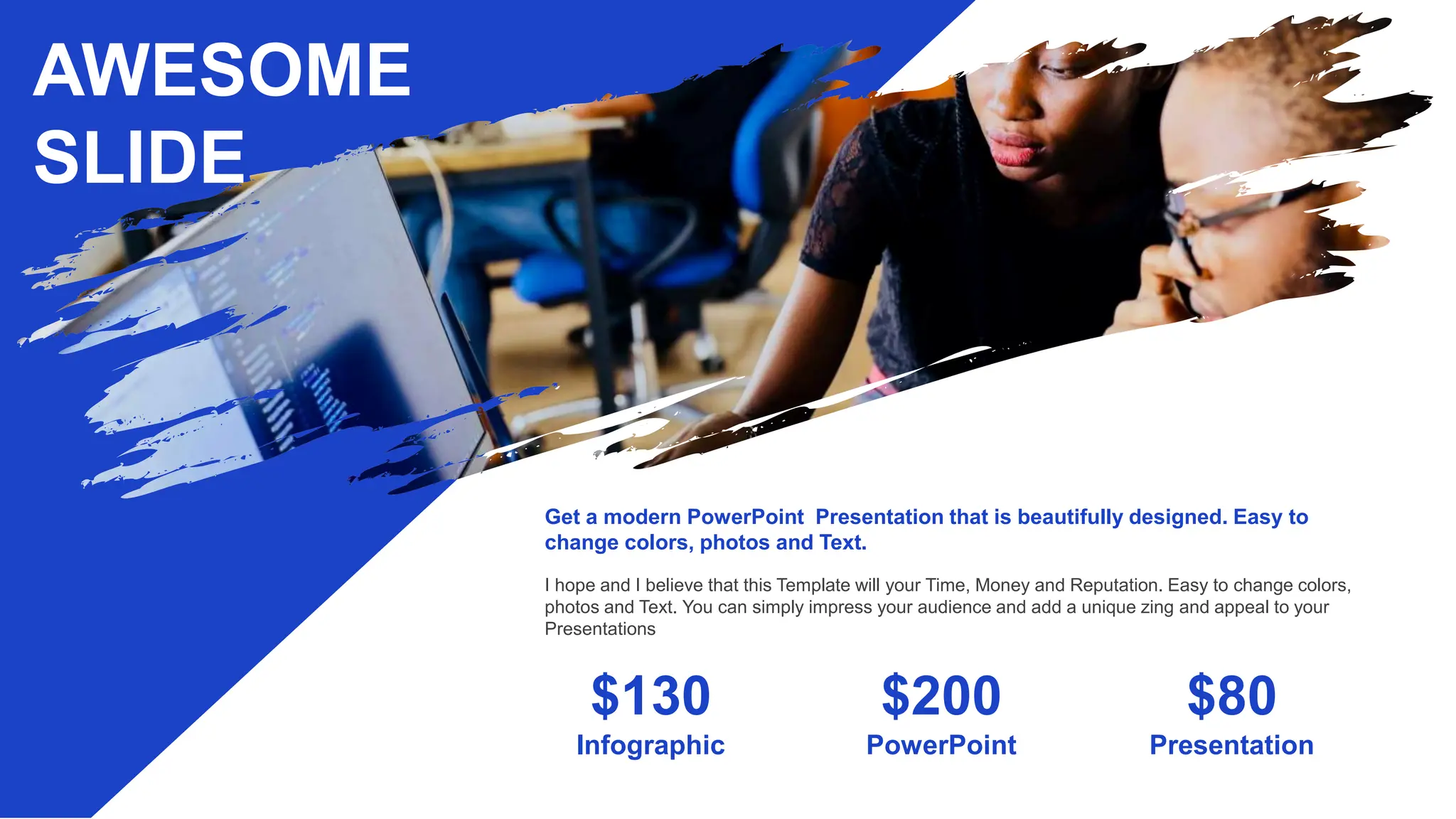 AWESOME
SLIDE
PowerPoint
Infographic Presentation
$130 $200 $80
Get a modern PowerPoint Presentation that is beautifully designed. Easy to
change colors, photos and Text.
I hope and I believe that this Template will your Time, Money and Reputation. Easy to change colors,
photos and Text. You can simply impress your audience and add a unique zing and appeal to your
Presentations
 