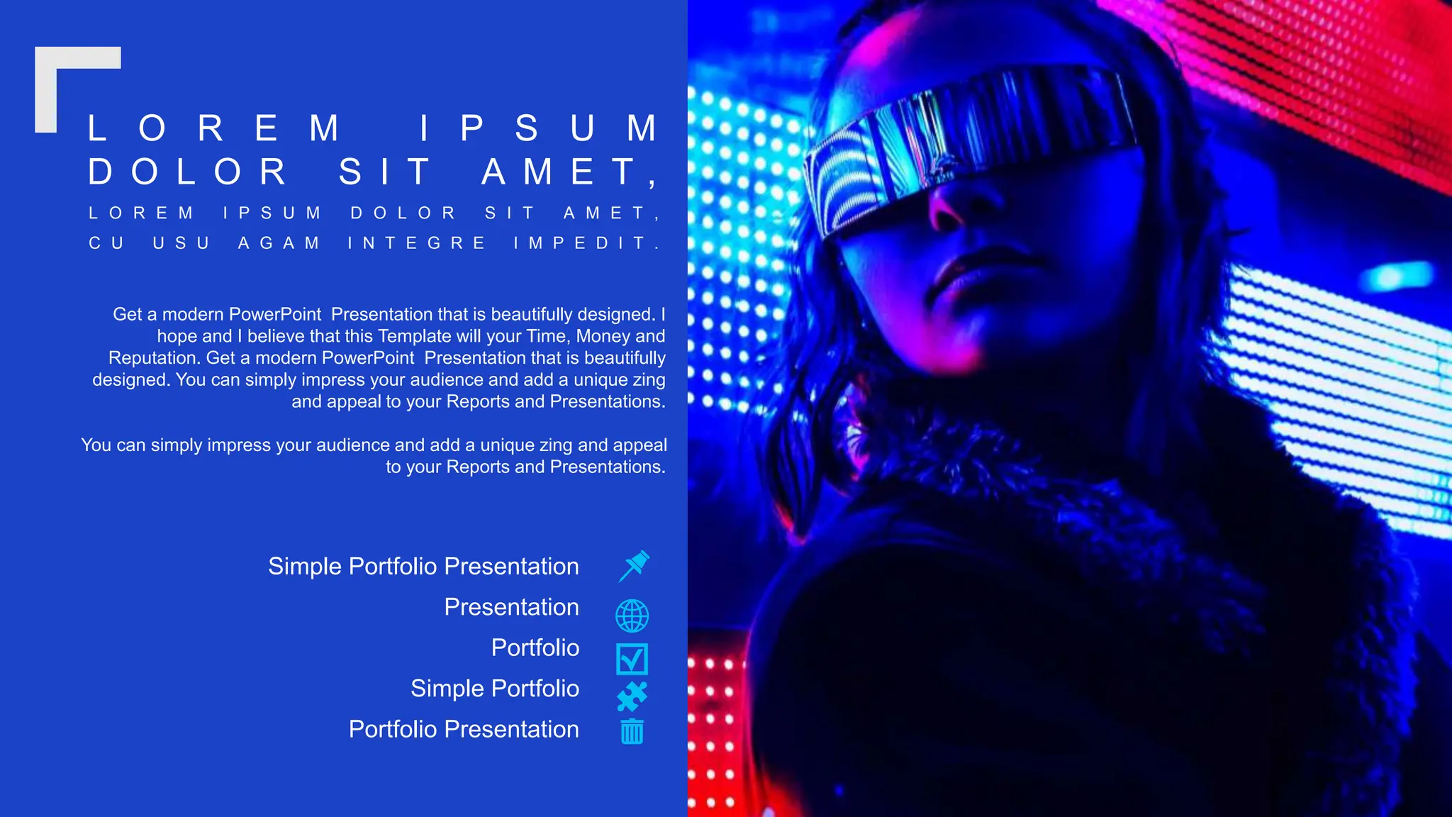 Get a modern PowerPoint Presentation that is beautifully designed. I
hope and I believe that this Template will your Time, Money and
Reputation. Get a modern PowerPoint Presentation that is beautifully
designed. You can simply impress your audience and add a unique zing
and appeal to your Reports and Presentations.
You can simply impress your audience and add a unique zing and appeal
to your Reports and Presentations.
Simple Portfolio Presentation
Presentation
Portfolio Presentation
Simple Portfolio
Portfolio
L O R E M I P S U M D O L O R S I T A M E T ,
C U U S U A G A M I N T E G R E I M P E D I T .
L O R E M I P S U M
D O L O R S I T A M E T ,
 