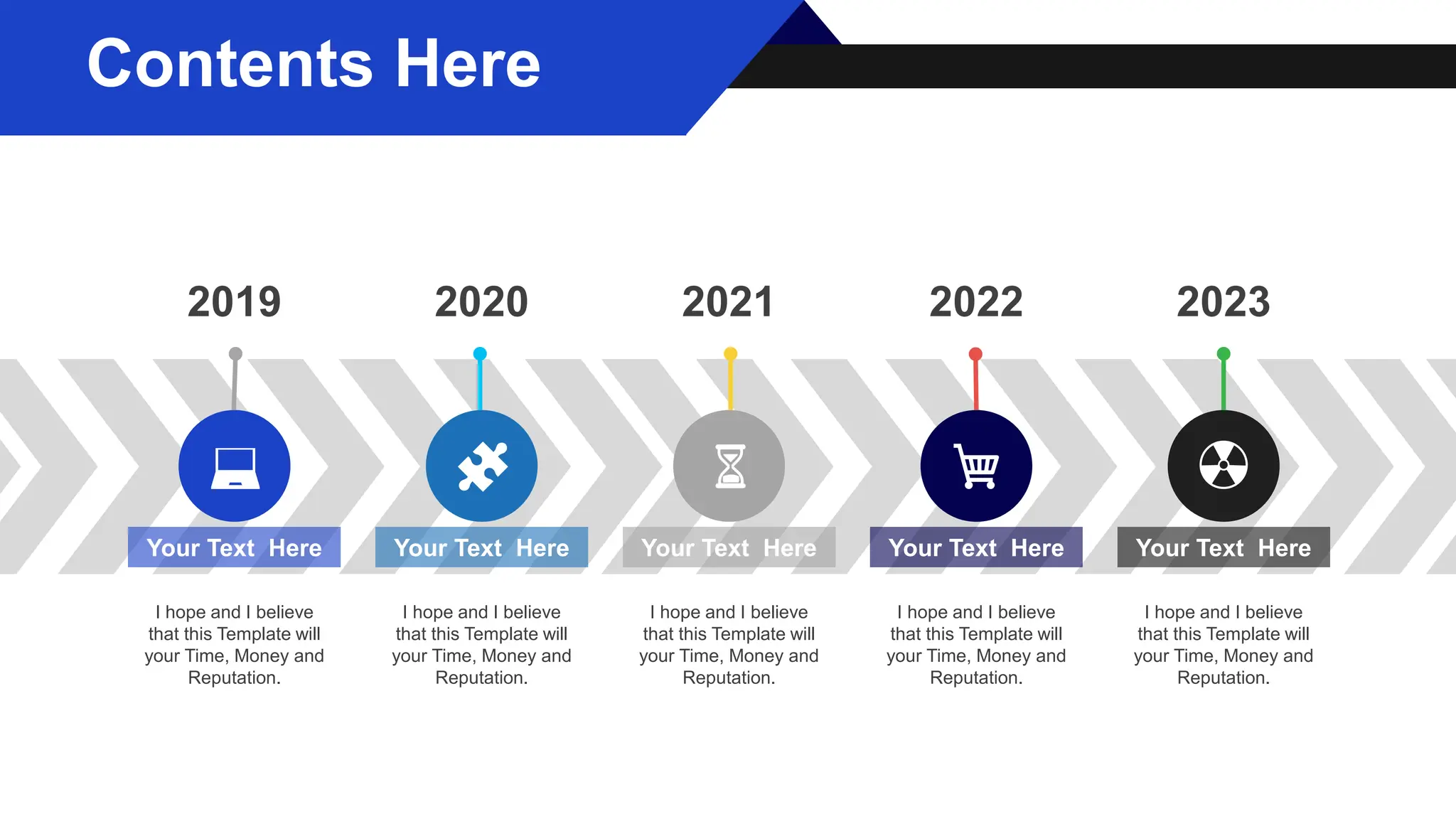 Your Text Here
I hope and I believe
that this Template will
your Time, Money and
Reputation.
Your Text Here
I hope and I believe
that this Template will
your Time, Money and
Reputation.
Your Text Here
I hope and I believe
that this Template will
your Time, Money and
Reputation.
Your Text Here
I hope and I believe
that this Template will
your Time, Money and
Reputation.
Your Text Here
I hope and I believe
that this Template will
your Time, Money and
Reputation.
2019 2020 2021 2022 2023
Contents Here
 