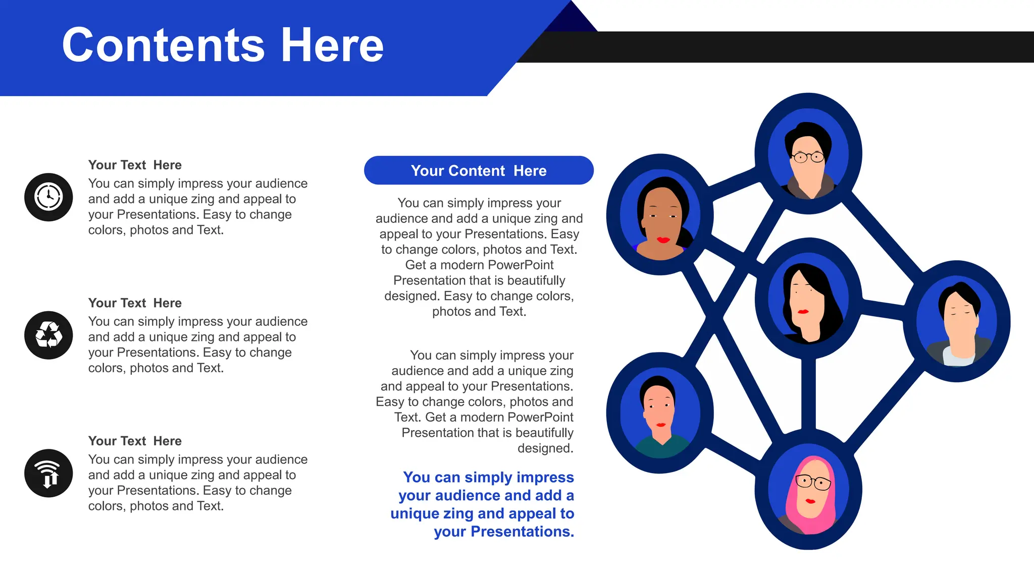 You can simply impress your
audience and add a unique zing
and appeal to your Presentations.
Easy to change colors, photos and
Text. Get a modern PowerPoint
Presentation that is beautifully
designed.
You can simply impress
your audience and add a
unique zing and appeal to
your Presentations.
Your Content Here
You can simply impress your
audience and add a unique zing and
appeal to your Presentations. Easy
to change colors, photos and Text.
Get a modern PowerPoint
Presentation that is beautifully
designed. Easy to change colors,
photos and Text.
You can simply impress your audience
and add a unique zing and appeal to
your Presentations. Easy to change
colors, photos and Text.
Your Text Here
You can simply impress your audience
and add a unique zing and appeal to
your Presentations. Easy to change
colors, photos and Text.
Your Text Here
You can simply impress your audience
and add a unique zing and appeal to
your Presentations. Easy to change
colors, photos and Text.
Your Text Here
Contents Here
 