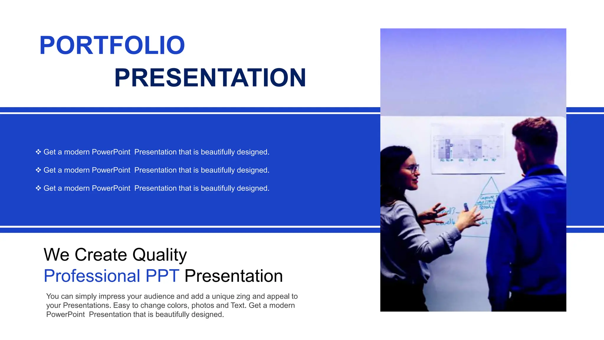  Get a modern PowerPoint Presentation that is beautifully designed.
 Get a modern PowerPoint Presentation that is beautifully designed.
 Get a modern PowerPoint Presentation that is beautifully designed.
We Create Quality
Professional PPT Presentation
PORTFOLIO
PRESENTATION
You can simply impress your audience and add a unique zing and appeal to
your Presentations. Easy to change colors, photos and Text. Get a modern
PowerPoint Presentation that is beautifully designed.
 