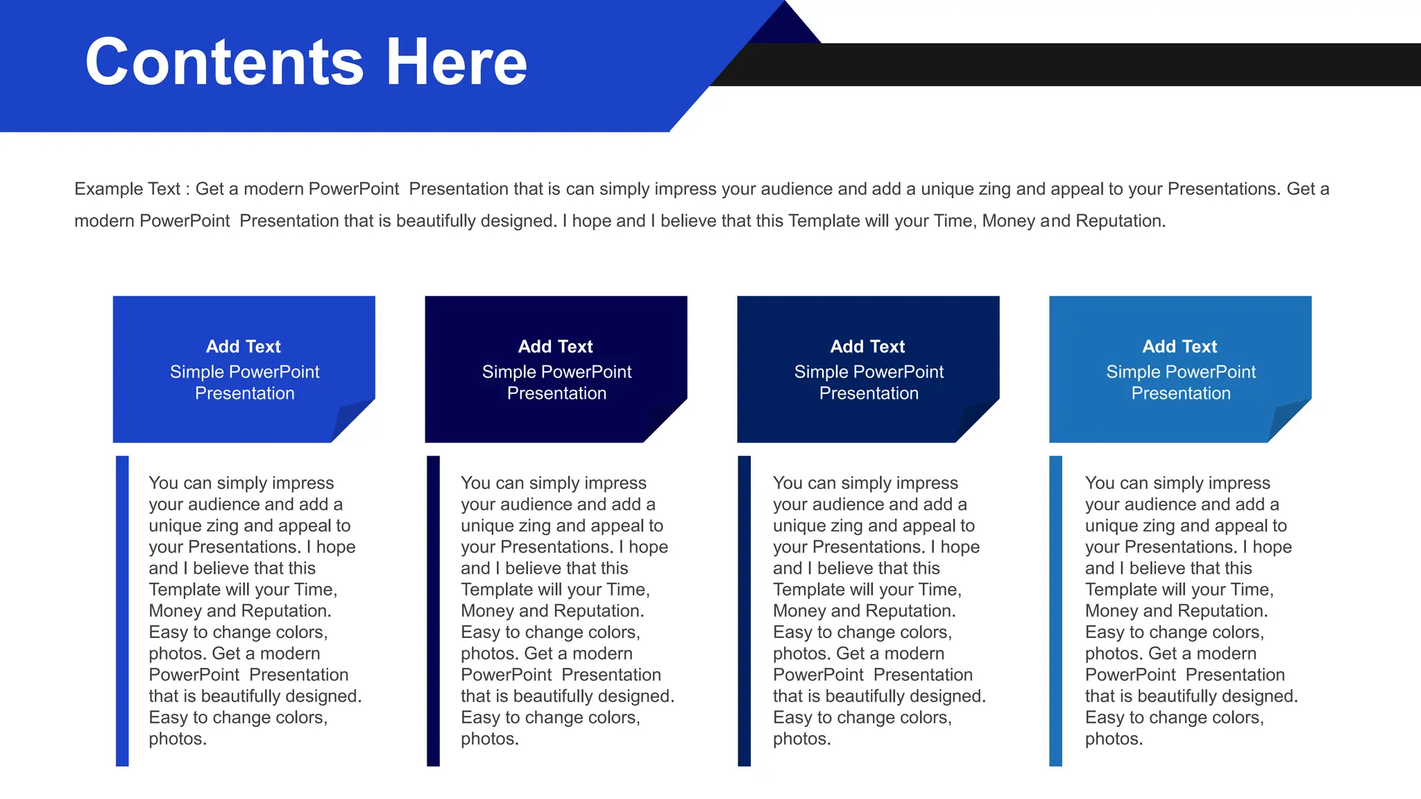 Add Text
Simple PowerPoint
Presentation
Add Text
Simple PowerPoint
Presentation
Add Text
Simple PowerPoint
Presentation
Add Text
Simple PowerPoint
Presentation
You can simply impress
your audience and add a
unique zing and appeal to
your Presentations. I hope
and I believe that this
Template will your Time,
Money and Reputation.
Easy to change colors,
photos. Get a modern
PowerPoint Presentation
that is beautifully designed.
Easy to change colors,
photos.
You can simply impress
your audience and add a
unique zing and appeal to
your Presentations. I hope
and I believe that this
Template will your Time,
Money and Reputation.
Easy to change colors,
photos. Get a modern
PowerPoint Presentation
that is beautifully designed.
Easy to change colors,
photos.
You can simply impress
your audience and add a
unique zing and appeal to
your Presentations. I hope
and I believe that this
Template will your Time,
Money and Reputation.
Easy to change colors,
photos. Get a modern
PowerPoint Presentation
that is beautifully designed.
Easy to change colors,
photos.
You can simply impress
your audience and add a
unique zing and appeal to
your Presentations. I hope
and I believe that this
Template will your Time,
Money and Reputation.
Easy to change colors,
photos. Get a modern
PowerPoint Presentation
that is beautifully designed.
Easy to change colors,
photos.
Example Text : Get a modern PowerPoint Presentation that is can simply impress your audience and add a unique zing and appeal to your Presentations. Get a
modern PowerPoint Presentation that is beautifully designed. I hope and I believe that this Template will your Time, Money and Reputation.
Contents Here
 