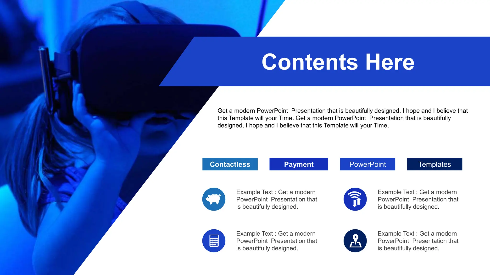 Payment
Contactless PowerPoint
Example Text : Get a modern
PowerPoint Presentation that
is beautifully designed.
Example Text : Get a modern
PowerPoint Presentation that
is beautifully designed.
Templates
Example Text : Get a modern
PowerPoint Presentation that
is beautifully designed.
Example Text : Get a modern
PowerPoint Presentation that
is beautifully designed.
Contents Here
Get a modern PowerPoint Presentation that is beautifully designed. I hope and I believe that
this Template will your Time. Get a modern PowerPoint Presentation that is beautifully
designed. I hope and I believe that this Template will your Time.
 