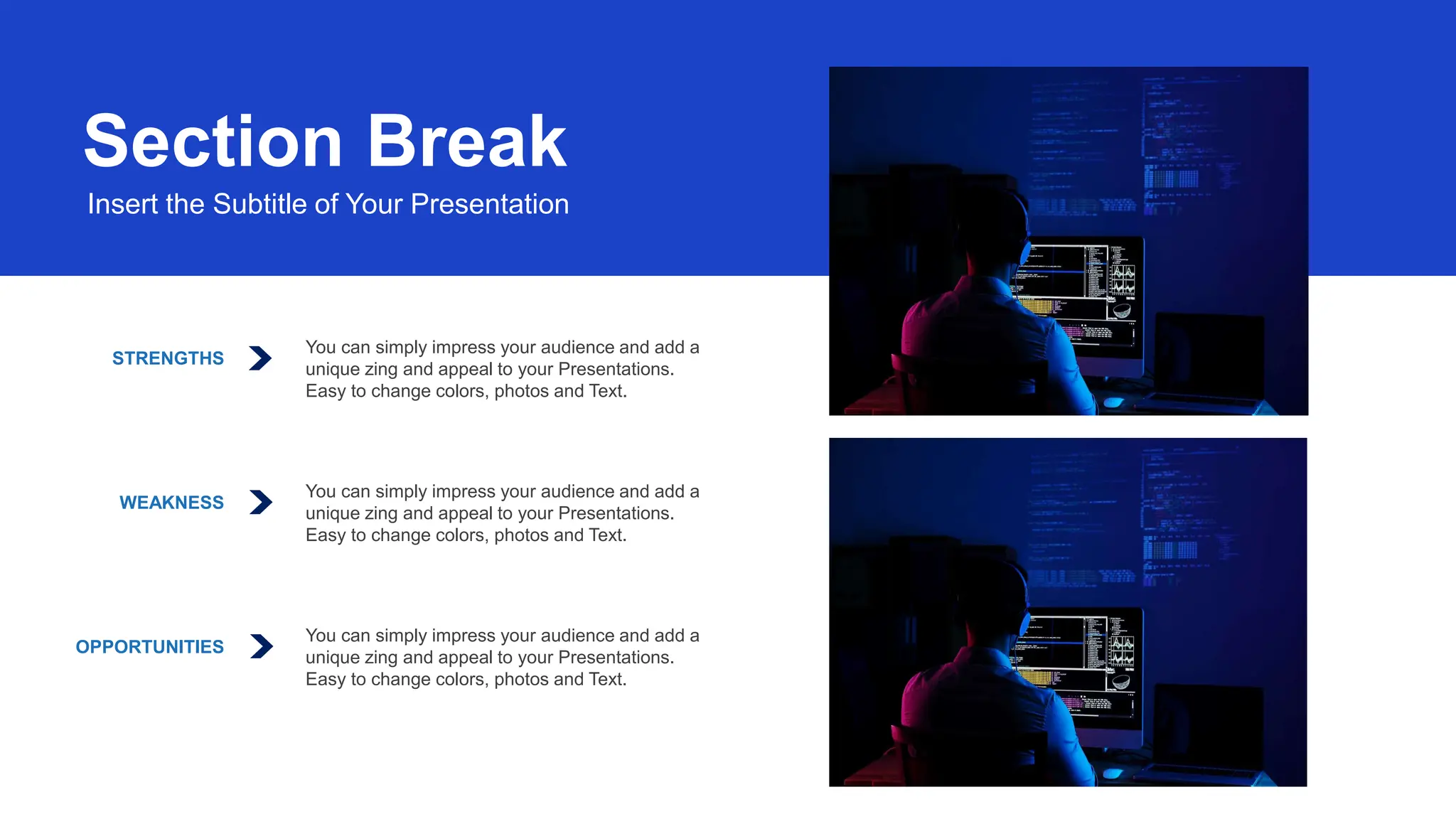 STRENGTHS
You can simply impress your audience and add a
unique zing and appeal to your Presentations.
Easy to change colors, photos and Text.
WEAKNESS
You can simply impress your audience and add a
unique zing and appeal to your Presentations.
Easy to change colors, photos and Text.
OPPORTUNITIES
You can simply impress your audience and add a
unique zing and appeal to your Presentations.
Easy to change colors, photos and Text.
Section Break
Insert the Subtitle of Your Presentation
 