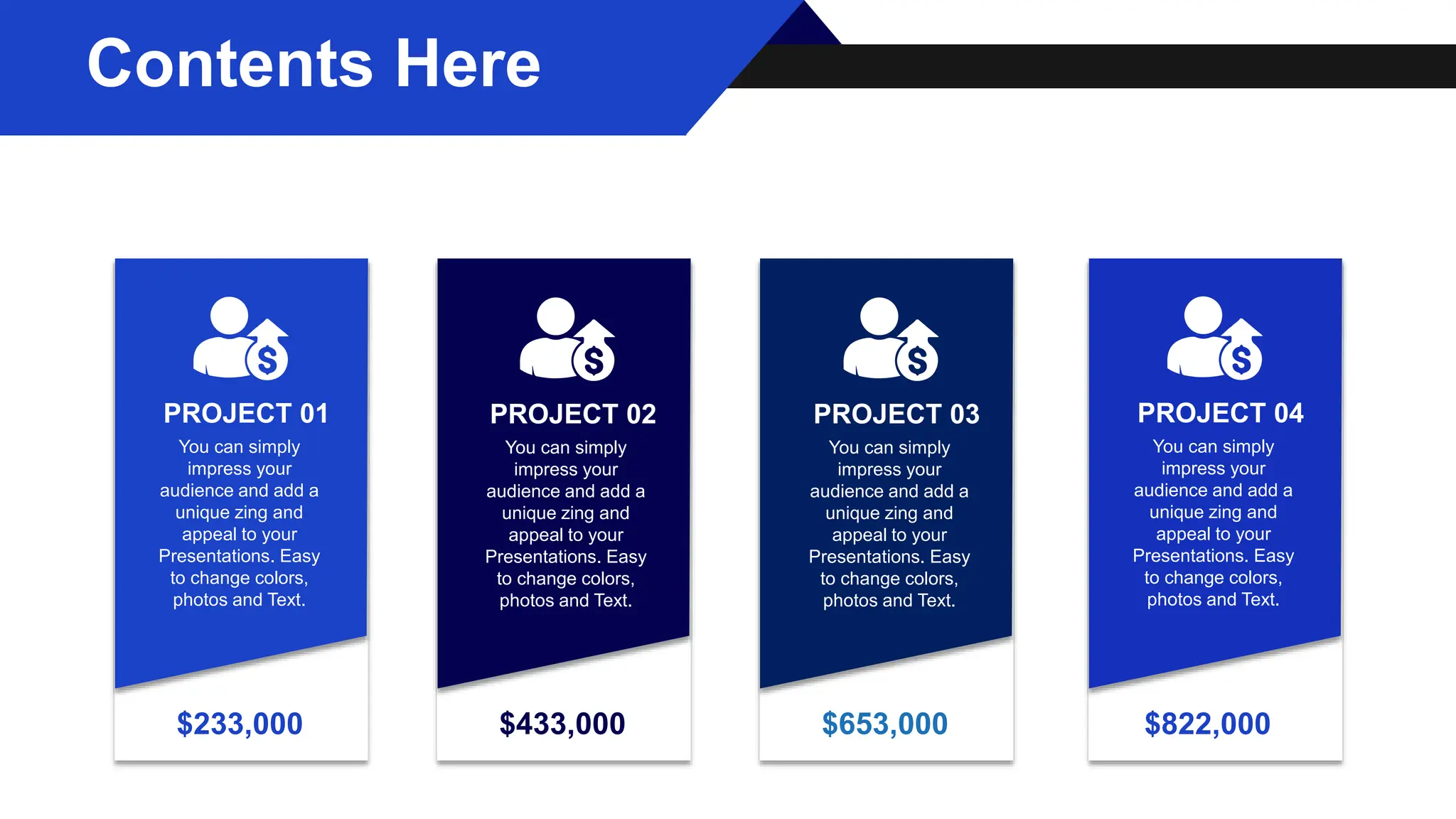 You can simply
impress your
audience and add a
unique zing and
appeal to your
Presentations. Easy
to change colors,
photos and Text.
PROJECT 01
$233,000 $433,000 $653,000 $822,000
You can simply
impress your
audience and add a
unique zing and
appeal to your
Presentations. Easy
to change colors,
photos and Text.
PROJECT 02
You can simply
impress your
audience and add a
unique zing and
appeal to your
Presentations. Easy
to change colors,
photos and Text.
PROJECT 03
You can simply
impress your
audience and add a
unique zing and
appeal to your
Presentations. Easy
to change colors,
photos and Text.
PROJECT 04
Contents Here
 
