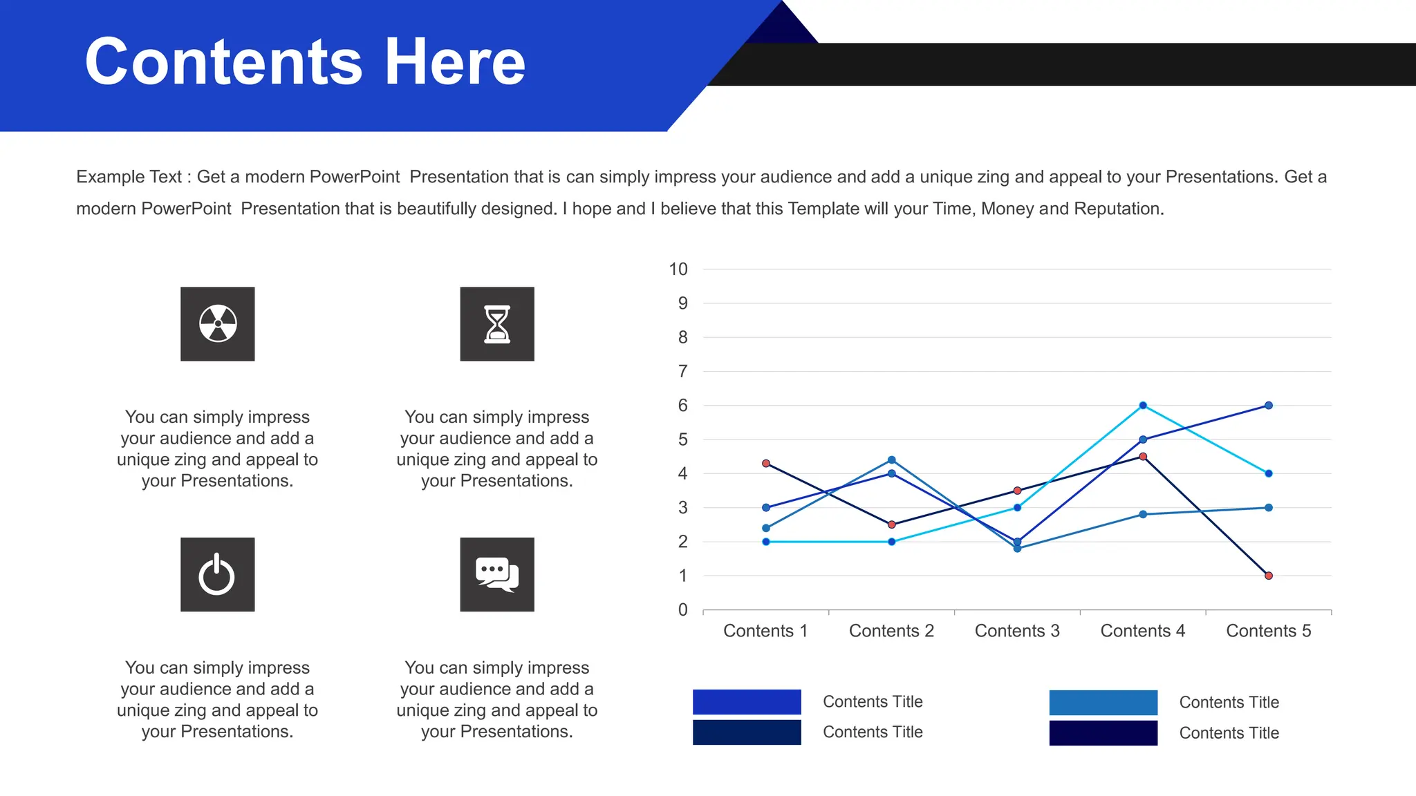 0
1
2
3
4
5
6
7
8
9
10
Contents 1 Contents 2 Contents 3 Contents 4 Contents 5
Contents Title Contents Title
Contents Title Contents Title
You can simply impress
your audience and add a
unique zing and appeal to
your Presentations.
You can simply impress
your audience and add a
unique zing and appeal to
your Presentations.
You can simply impress
your audience and add a
unique zing and appeal to
your Presentations.
You can simply impress
your audience and add a
unique zing and appeal to
your Presentations.
Contents Here
Example Text : Get a modern PowerPoint Presentation that is can simply impress your audience and add a unique zing and appeal to your Presentations. Get a
modern PowerPoint Presentation that is beautifully designed. I hope and I believe that this Template will your Time, Money and Reputation.
 