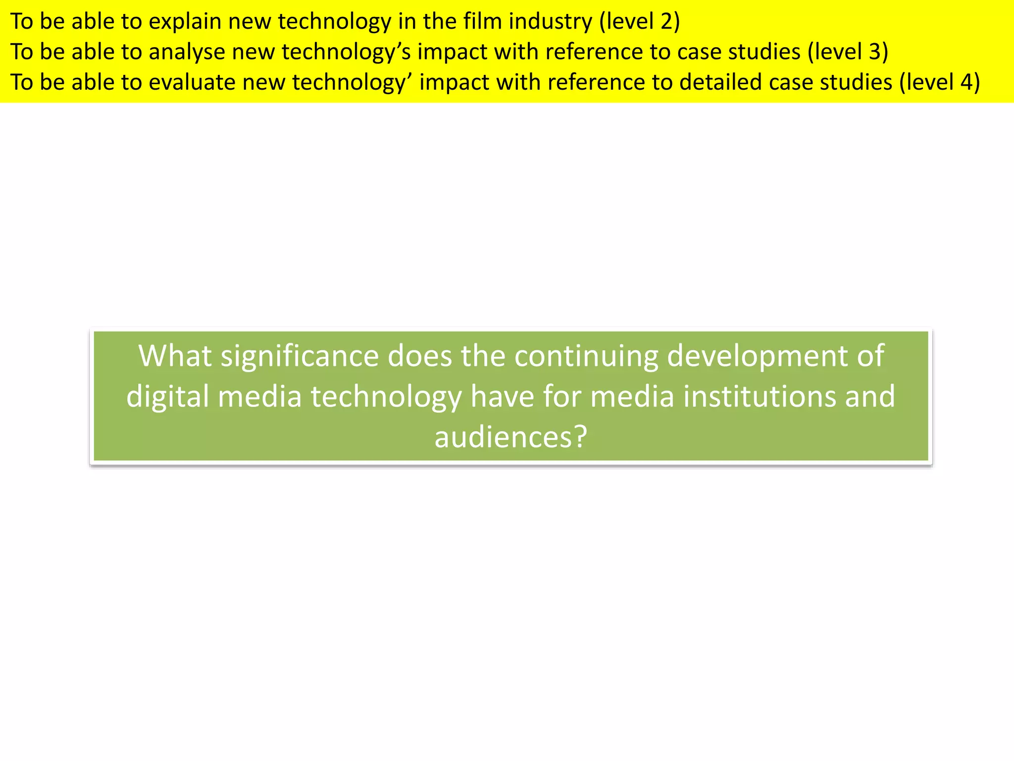 What significance does the continuing development of
digital media technology have for media institutions and
audiences?
To be able to explain new technology in the film industry (level 2)
To be able to analyse new technology’s impact with reference to case studies (level 3)
To be able to evaluate new technology’ impact with reference to detailed case studies (level 4)
 