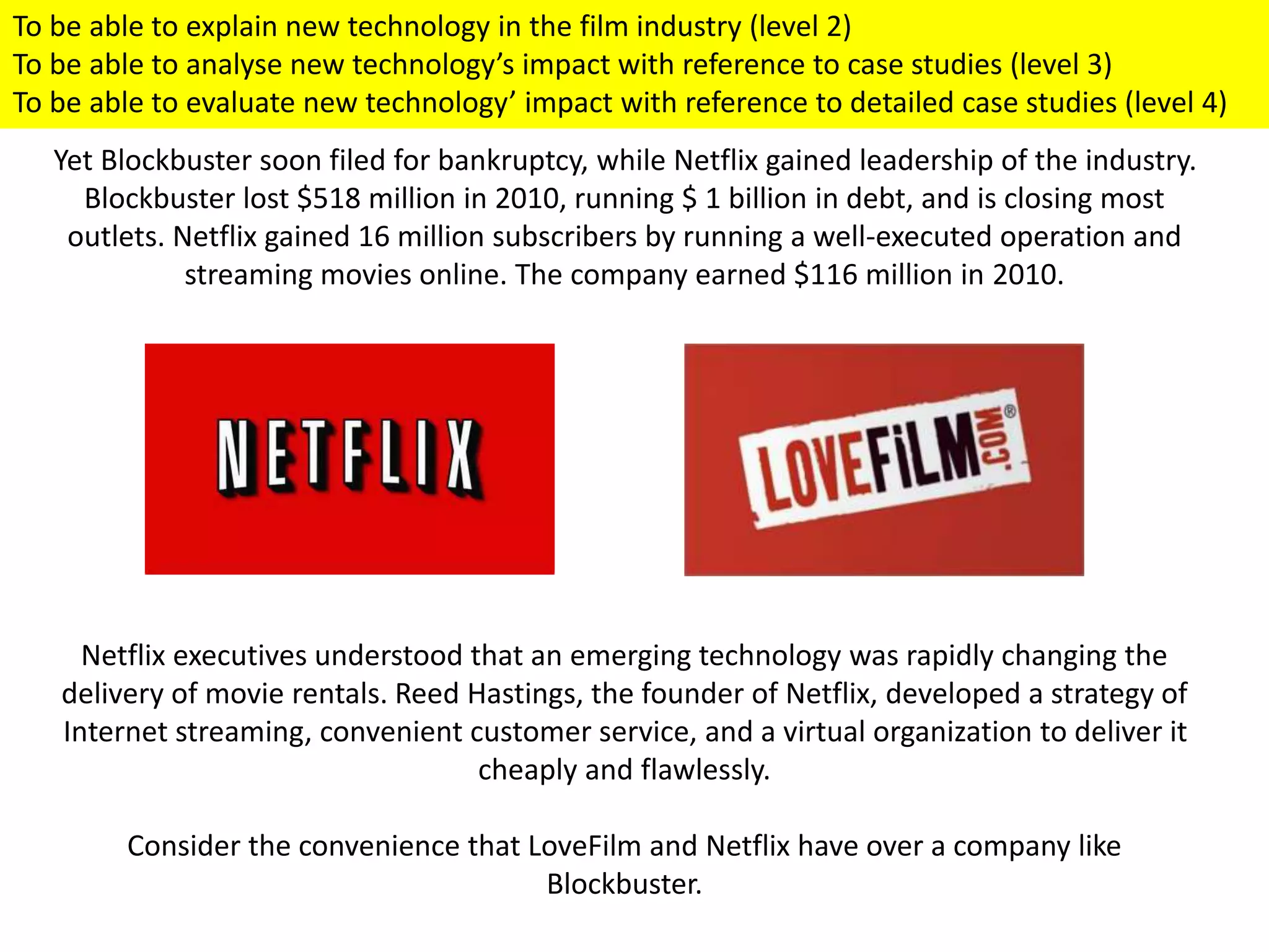 Yet Blockbuster soon filed for bankruptcy, while Netflix gained leadership of the industry.
Blockbuster lost $518 million in 2010, running $ 1 billion in debt, and is closing most
outlets. Netflix gained 16 million subscribers by running a well-executed operation and
streaming movies online. The company earned $116 million in 2010.
Netflix executives understood that an emerging technology was rapidly changing the
delivery of movie rentals. Reed Hastings, the founder of Netflix, developed a strategy of
Internet streaming, convenient customer service, and a virtual organization to deliver it
cheaply and flawlessly.
Consider the convenience that LoveFilm and Netflix have over a company like
Blockbuster.
To be able to explain new technology in the film industry (level 2)
To be able to analyse new technology’s impact with reference to case studies (level 3)
To be able to evaluate new technology’ impact with reference to detailed case studies (level 4)
 