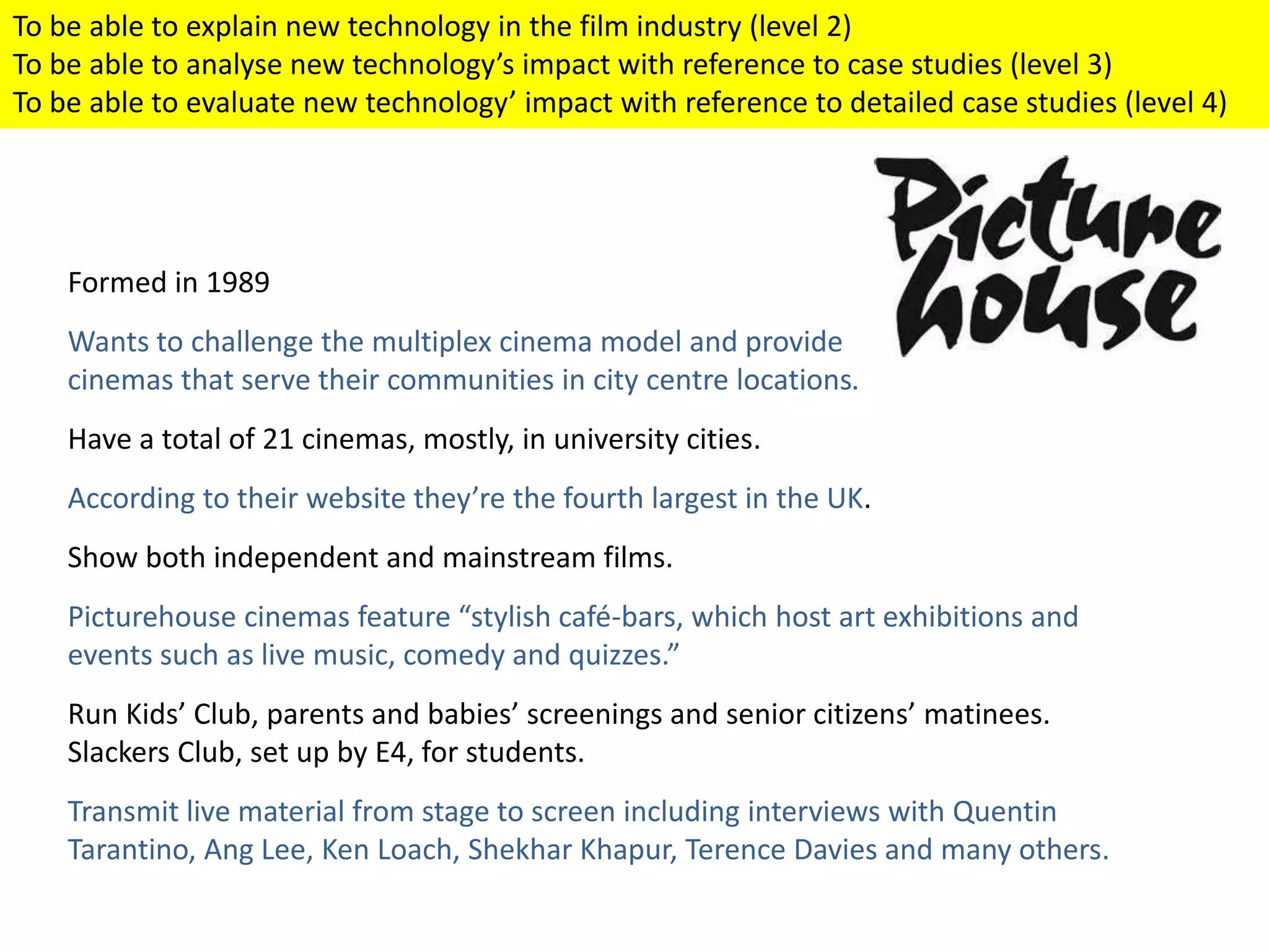 Formed in 1989
Wants to challenge the multiplex cinema model and provide
cinemas that serve their communities in city centre locations.
Have a total of 21 cinemas, mostly, in university cities.
According to their website they’re the fourth largest in the UK.
Show both independent and mainstream films.
Picturehouse cinemas feature “stylish café-bars, which host art exhibitions and
events such as live music, comedy and quizzes.”
Run Kids’ Club, parents and babies’ screenings and senior citizens’ matinees.
Slackers Club, set up by E4, for students.
Transmit live material from stage to screen including interviews with Quentin
Tarantino, Ang Lee, Ken Loach, Shekhar Khapur, Terence Davies and many others.
To be able to explain new technology in the film industry (level 2)
To be able to analyse new technology’s impact with reference to case studies (level 3)
To be able to evaluate new technology’ impact with reference to detailed case studies (level 4)
 