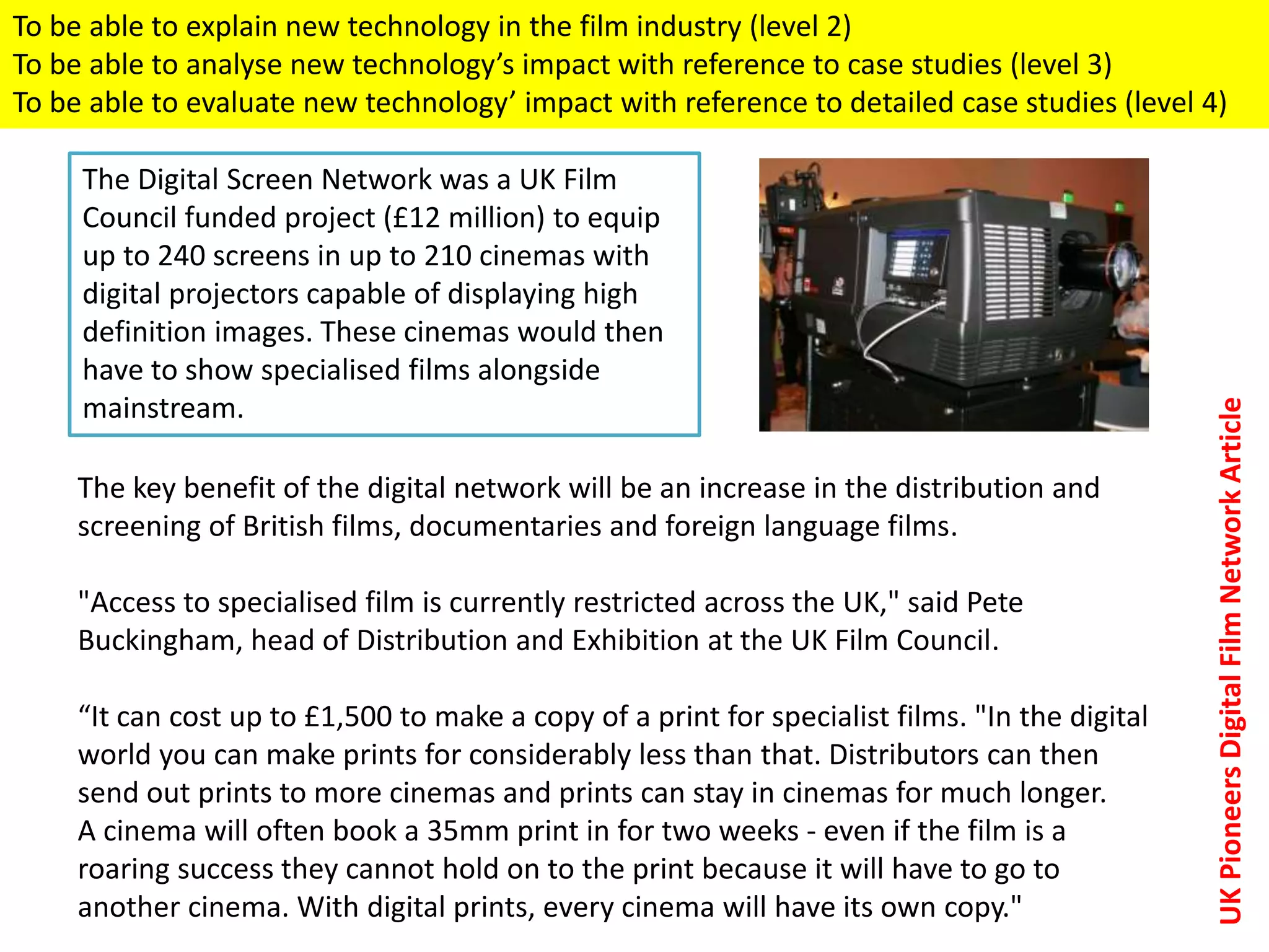 The key benefit of the digital network will be an increase in the distribution and
screening of British films, documentaries and foreign language films.
"Access to specialised film is currently restricted across the UK," said Pete
Buckingham, head of Distribution and Exhibition at the UK Film Council.
“It can cost up to £1,500 to make a copy of a print for specialist films. "In the digital
world you can make prints for considerably less than that. Distributors can then
send out prints to more cinemas and prints can stay in cinemas for much longer.
A cinema will often book a 35mm print in for two weeks - even if the film is a
roaring success they cannot hold on to the print because it will have to go to
another cinema. With digital prints, every cinema will have its own copy."
The Digital Screen Network was a UK Film
Council funded project (£12 million) to equip
up to 240 screens in up to 210 cinemas with
digital projectors capable of displaying high
definition images. These cinemas would then
have to show specialised films alongside
mainstream.
UKPioneersDigitalFilmNetworkArticle
To be able to explain new technology in the film industry (level 2)
To be able to analyse new technology’s impact with reference to case studies (level 3)
To be able to evaluate new technology’ impact with reference to detailed case studies (level 4)
 