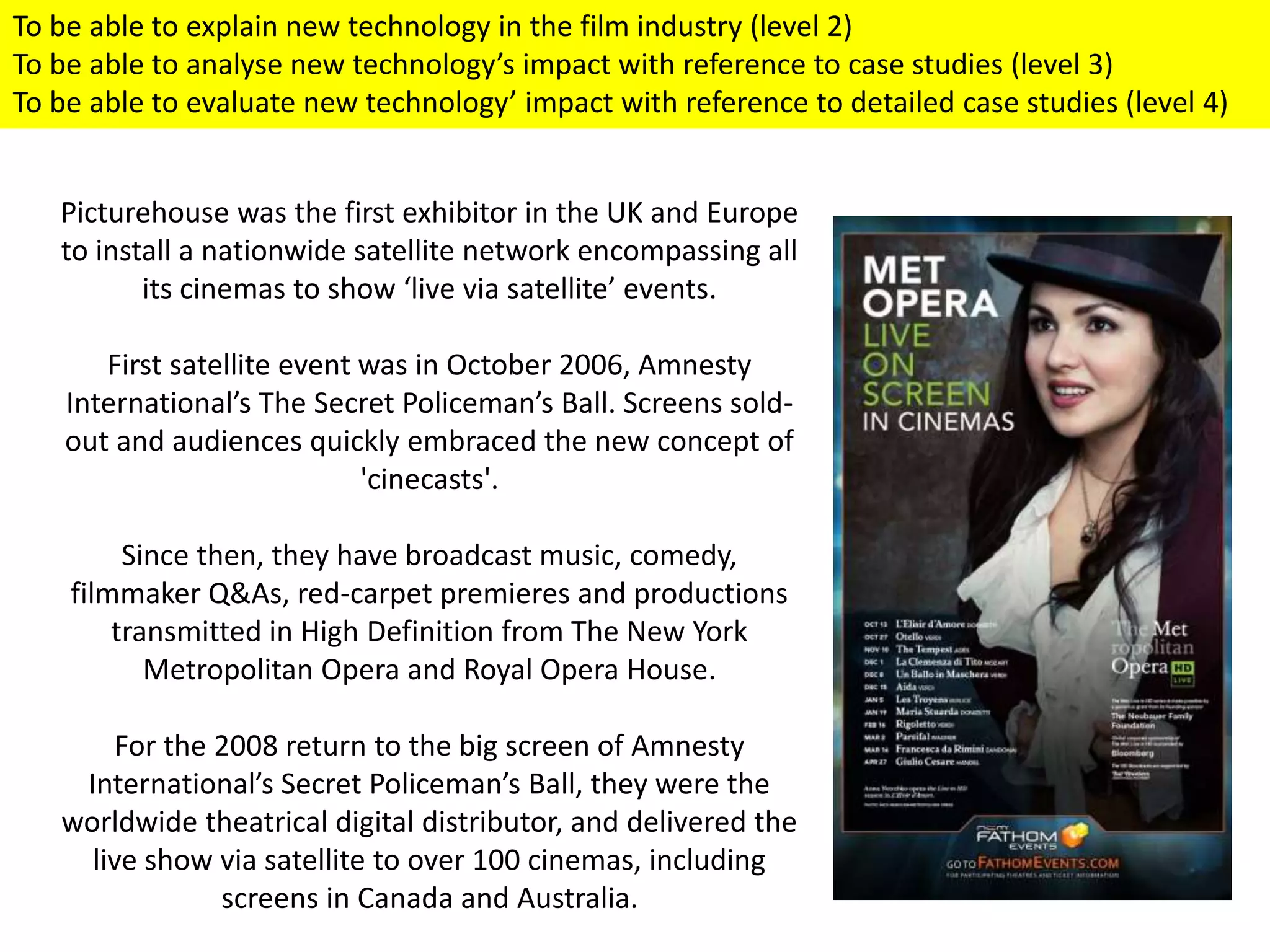 Picturehouse was the first exhibitor in the UK and Europe
to install a nationwide satellite network encompassing all
its cinemas to show ‘live via satellite’ events.
First satellite event was in October 2006, Amnesty
International’s The Secret Policeman’s Ball. Screens sold-
out and audiences quickly embraced the new concept of
'cinecasts'.
Since then, they have broadcast music, comedy,
filmmaker Q&As, red-carpet premieres and productions
transmitted in High Definition from The New York
Metropolitan Opera and Royal Opera House.
For the 2008 return to the big screen of Amnesty
International’s Secret Policeman’s Ball, they were the
worldwide theatrical digital distributor, and delivered the
live show via satellite to over 100 cinemas, including
screens in Canada and Australia.
To be able to explain new technology in the film industry (level 2)
To be able to analyse new technology’s impact with reference to case studies (level 3)
To be able to evaluate new technology’ impact with reference to detailed case studies (level 4)
 