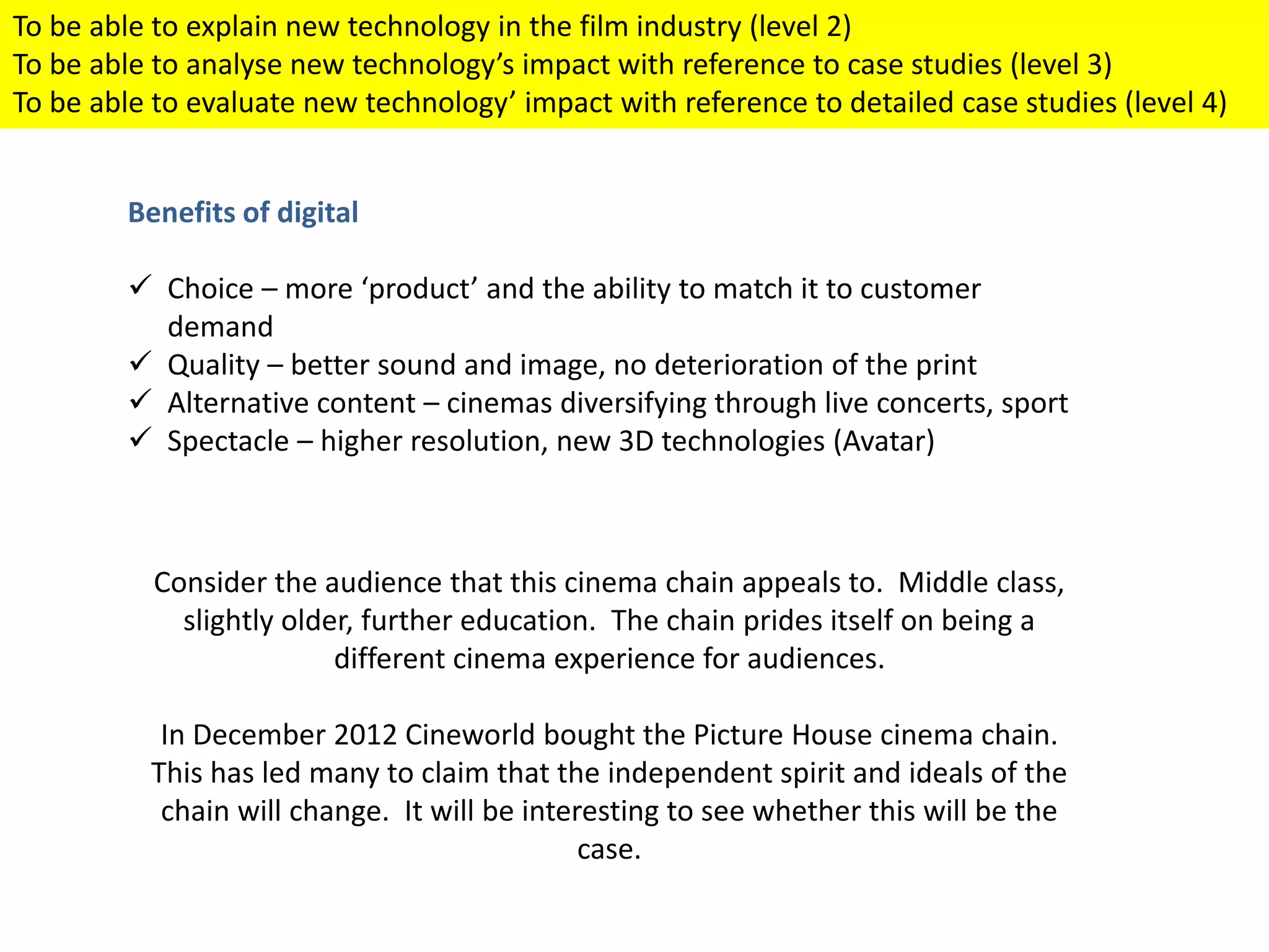 Benefits of digital
 Choice – more ‘product’ and the ability to match it to customer
demand
 Quality – better sound and image, no deterioration of the print
 Alternative content – cinemas diversifying through live concerts, sport
 Spectacle – higher resolution, new 3D technologies (Avatar)
Consider the audience that this cinema chain appeals to. Middle class,
slightly older, further education. The chain prides itself on being a
different cinema experience for audiences.
In December 2012 Cineworld bought the Picture House cinema chain.
This has led many to claim that the independent spirit and ideals of the
chain will change. It will be interesting to see whether this will be the
case.
To be able to explain new technology in the film industry (level 2)
To be able to analyse new technology’s impact with reference to case studies (level 3)
To be able to evaluate new technology’ impact with reference to detailed case studies (level 4)
 