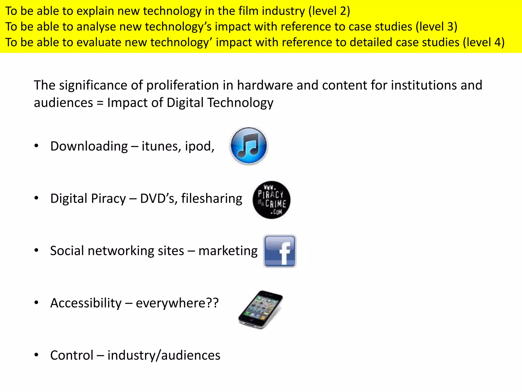 The significance of proliferation in hardware and content for institutions and
audiences = Impact of Digital Technology
• Downloading – itunes, ipod,
• Digital Piracy – DVD’s, filesharing
• Social networking sites – marketing
• Accessibility – everywhere??
• Control – industry/audiences
To be able to explain new technology in the film industry (level 2)
To be able to analyse new technology’s impact with reference to case studies (level 3)
To be able to evaluate new technology’ impact with reference to detailed case studies (level 4)
 