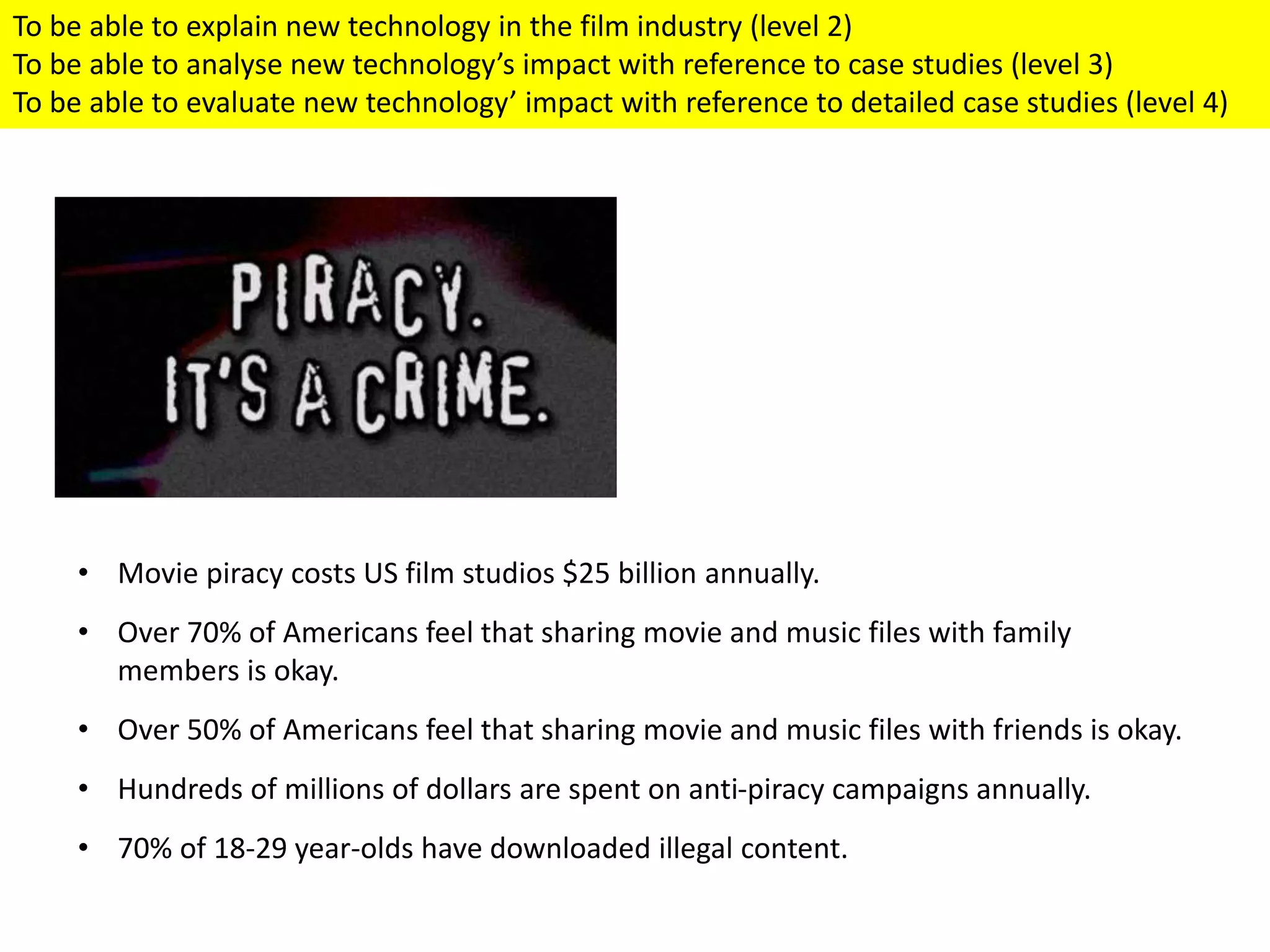 • Movie piracy costs US film studios $25 billion annually.
• Over 70% of Americans feel that sharing movie and music files with family
members is okay.
• Over 50% of Americans feel that sharing movie and music files with friends is okay.
• Hundreds of millions of dollars are spent on anti-piracy campaigns annually.
• 70% of 18-29 year-olds have downloaded illegal content.
To be able to explain new technology in the film industry (level 2)
To be able to analyse new technology’s impact with reference to case studies (level 3)
To be able to evaluate new technology’ impact with reference to detailed case studies (level 4)
 