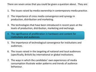 There are seven areas that you could be given a question about. They are:
1. The issues raised by media ownership in contemporary media practice.
2. The importance of cross media convergence and synergy in
production, distribution and marketing.
3. The technologies that have been introduced in recent years at the
levels of production, distribution, marketing and exchange.
4. The significance of proliferation in hardware and content for
institutions and audiences.
5. The importance of technological convergence for institutions and
audiences.
6. The issues raised in the targeting of national and local audiences
(specifically, British) by international or global institutions.
7. The ways in which the candidates’ own experiences of media
consumption illustrate wider patterns and trends of audience
behaviour.
 