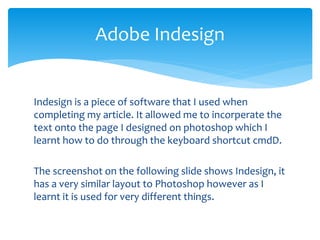 Indesign is a piece of software that I used when
completing my article. It allowed me to incorperate the
text onto the page I designed on photoshop which I
learnt how to do through the keyboard shortcut cmdD.
The screenshot on the following slide shows Indesign, it
has a very similar layout to Photoshop however as I
learnt it is used for very different things.
Adobe Indesign
 