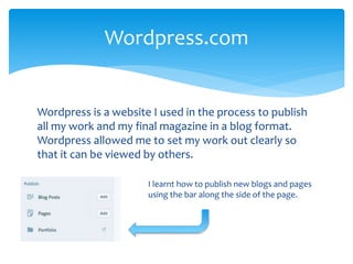 Wordpress is a website I used in the process to publish
all my work and my final magazine in a blog format.
Wordpress allowed me to set my work out clearly so
that it can be viewed by others.
Wordpress.com
I learnt how to publish new blogs and pages
using the bar along the side of the page.
 