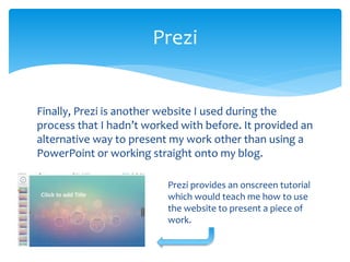 Finally, Prezi is another website I used during the
process that I hadn’t worked with before. It provided an
alternative way to present my work other than using a
PowerPoint or working straight onto my blog.
Prezi
Prezi provides an onscreen tutorial
which would teach me how to use
the website to present a piece of
work.
 