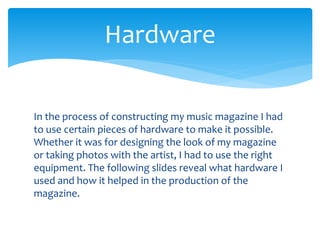 In the process of constructing my music magazine I had
to use certain pieces of hardware to make it possible.
Whether it was for designing the look of my magazine
or taking photos with the artist, I had to use the right
equipment. The following slides reveal what hardware I
used and how it helped in the production of the
magazine.
Hardware
 