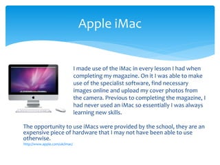 The opportunity to use iMacs were provided by the school, they are an
expensive piece of hardware that I may not have been able to use
otherwise.
http://www.apple.com/uk/imac/
Apple iMac
I made use of the iMac in every lesson I had when
completing my magazine. On it I was able to make
use of the specialist software, find necessary
images online and upload my cover photos from
the camera. Previous to completing the magazine, I
had never used an iMac so essentially I was always
learning new skills.
 