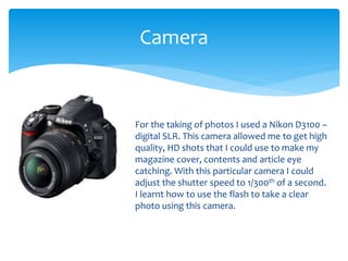 Camera
For the taking of photos I used a Nikon D3100 –
digital SLR. This camera allowed me to get high
quality, HD shots that I could use to make my
magazine cover, contents and article eye
catching. With this particular camera I could
adjust the shutter speed to 1/300th of a second.
I learnt how to use the flash to take a clear
photo using this camera.
 