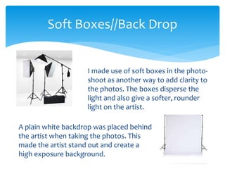 I made use of soft boxes in the photo-
shoot as another way to add clarity to
the photos. The boxes disperse the
light and also give a softer, rounder
light on the artist.
Soft Boxes//Back Drop
A plain white backdrop was placed behind
the artist when taking the photos. This
made the artist stand out and create a
high exposure background.
 