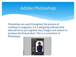 Photoshop was used throughout the process of
creating my magazine. It is a designing software that
allowed me to put together text, images and colours to
produce the final product. This is a screenshot of
Photoshop:
Adobe Photoshop
 