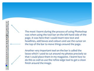 The most I learnt during the process of using Photoshop
was when using the tool bar on the left hand side of the
page. It was here that I could insert new text and
headlines, add boxes and colours and use the cursor on
the top of the bar to move things around the page.
Another very important tool on the bar is called the
lasoo which I used to cut around my photos precisely so
that I could place them in my magazine. I learnt how to
do this as well as use the refine edge tool to get a clean
finish around the image.
 