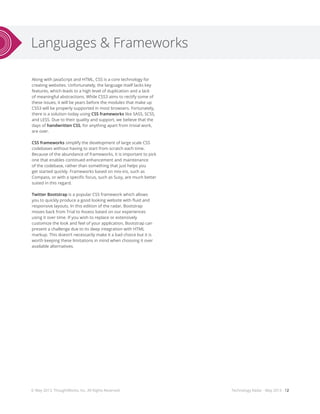 Languages & Frameworks
Technology Radar - May 2013 - 12
Along with JavaScript and HTML, CSS is a core technology for
creating websites. Unfortunately, the language itself lacks key
features, which leads to a high level of duplication and a lack
of meaningful abstractions. While CSS3 aims to rectify some of
these issues, it will be years before the modules that make up
CSS3 will be properly supported in most browsers. Fortunately,
there is a solution today using CSS frameworks like SASS, SCSS,
and LESS. Due to their quality and support, we believe that the
days of handwritten CSS, for anything apart from trivial work,
are over.
CSS frameworks simplify the development of large scale CSS
codebases without having to start from scratch each time.
Because of the abundance of frameworks, it is important to pick
one that enables continued enhancement and maintenance
of the codebase, rather than something that just helps you
get started quickly. Frameworks based on mix-ins, such as
Compass, or with a specific focus, such as Susy, are much better
suited in this regard.
Twitter Bootstrap is a popular CSS framework which allows
you to quickly produce a good looking website with fluid and
responsive layouts. In this edition of the radar, Bootstrap
moves back from Trial to Assess based on our experiences
using it over time. If you wish to replace or extensively
customize the look and feel of your application, Bootstrap can
present a challenge due to its deep integration with HTML
markup. This doesn’t necessarily make it a bad choice but it is
worth keeping these limitations in mind when choosing it over
available alternatives.
© May 2013, ThoughtWorks, Inc. All Rights Reserved.
 