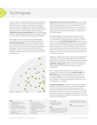 Technology Radar - May 2013 - 5
Techniques
For years, teams and organizations have seen the dangers of
siloing expertise around technical disciplines. While we value
input from experts on advanced applications, developers
should have basic knowledge of user interfaces, databases,
and data science, the newest industry darling. While advanced
applications requires deep expertise, we are pushing for
collaborative analytics and data science, where all developers
use basic statistical analysis and tools to make better decisions,
and work closely with experts when things get complicated.
Technology trends have broken down the garden walls
that used to surround corporate IT networks and lead to a
perimeterless enterprise. Employees frequently use their
own consumer devices to access corporate data through
cloud services and web APIs, often without the organization’s
knowledge. As devices continue to proliferate and more
applications move to the cloud, businesses are being forced
to rethink fundamental assumptions about data access and
network security.
Development environments in the cloud allow you to entirely
outsource development infrastructure, leaving your team with
nothing more than laptops and an internet connection. By
using a combination of best-of-breed services such as private
GitHub repositories and Snap CI’s continuous integration in the
cloud, your teams may never need to bother in-house IT for
infrastructure again.
Increasing quality and range of choices for inexpensive or
free video conferencing is leading to a new way of working
for distributed teams. Always-on video connections can help
create a sense of co-location by telepresence, even when the
team is distributed geographically. This is becoming the defacto
standard in some of our offshore delivery centers. We are also
seeing increased use of screen-sharing tools like ScreenHero
for remote pairing. We would caution those looking for a silver
bullet to eliminate the need for physical co-location. There is no
substitute for the understanding and empathy created by face-
to-face communication.
Application configuration can be a source of pain when getting
started with a new tool, managing deployments to different
environments, or trying to understand why applications behave
differently in different places. We are a big fan of minimizing
application configuration, trying to ensure that applications
work sensibly out of the box with the bare minimum of
configuration.
Most virtualization technologies provide a way to launch a
machine from an image. By creating a machine image as a
build artifact early in your build pipeline and promoting it
through the pipeline as it passes further suites of tests, you
can reliably deploy the exact machine that passed the tests
into production. This technique eliminates most causes of the
snowflake server anti-pattern.
Blue-green deployment is a pattern for performing software
upgrades. By setting up the latest version of your application
on an identical clone of your production application stack,
traffic can be switched, near instantaneously, from the current
production stack to the new one as soon as the test suite and
the business determine it is appropriate. Though this is an old
technique, infrastructure automation and resources in the cloud
make it worth reconsidering.
28
17
18
21
16
20
14
4
3
1
2
31
35
36
41
51
43
44
42
50
87
95
9694
100
93
88
89
102
104
99
90
63
56
57
59
6260
79
75
72
83
84
81
22
2324
26
27
25
19
9 15
5
3032
29
33
37
39
34
40
45
38
49
47
46
48
91
82
85
92
86
97
98
103
13
10
12
11
7
64
55
53
52
54
58
67
65
61
66
80
73
74
76
68
77
71
70
69
78
Hold HoldAssess AssessTrial TrialAdopt Adopt
Hold HoldAssess AssessTrial TrialAdopt Adopt
8
6
ADOPT
1	 Aggregates as documents
2	 Automated deployment pipeline
3	 Guerrilla testing
4	 In-process acceptance testing
5	 Mobile testing on mobile networks
6	 Performance testing as a first-class
	citizen
7	 Promises for asynchronous
	programming
8	 Windows infrastructure automation
TRIAL
9	 Analyzing test runs
10	 Blue-green deployment
11	 Co-location by telepresence
12	 Continuous delivery for mobile devices
13	 Database migrations for NoSQL
14	 Edge Side Includes for page
	composition
15	 HTML5 storage instead of cookies
16	 Logs as data
17	Micro-services
18	 Mobile first
19	 Perimeterless enterprise
20	 Responsive web design
21	 Semantic monitoring
ASSESS
22	 Capturing client-side JavaScript errors
23	 Collaborative analytics and data science
24	 Development environments in the cloud
25	 Focus on mean time to recovery
26	 Machine image as a build artifact
27	 Minimizing application configuration
HOLD
28	 Exhaustive browser based testing
© May 2013, ThoughtWorks, Inc. All Rights Reserved.
 
