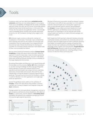 In previous radars we have talked about embedded servlet
containers, and these are now widely adopted on our projects.
Tools such as SimpleWeb and Webbit take the simple, embedded
approach further and offer raw HTTP server functionality without
implementing the Java Servlet specification. At the same time,
Tomcat, the most popular Java application server, is increasingly
used in embedded setups and Microsoft provides self-hosted
servers for the .NET framework, lending further weight to this
trend.
D3 continues to gain traction as a library for creating rich
visualisations in the browser. Previously, it was somewhat low-
level, requiring more work for the creation of commonly used
visualisations than less sophisticated, more targeted libraries.
Since the last radar, libraries like Rickshaw for charting and
Crossfilter for in-browser dataset exploration have helped make
D3 even more accessible than before.
We see several JavaScript frameworks embrace browser-based
templating, moving more layout work to the client. While this
approach is useful in many cases, it does introduce operational
issues involving caching, performance, and search. We believe
these tools should be assessed carefully to ensure suitability for
the target deployment environment.
By putting IObservables and IObservers on an equal footing with
IEnumerables and IEnumerators, Rx for .NET allows developers
to use their existing knowledge of LINQ (Language INtegrated
Query) operators to query and compose asynchronous
operations and event-based code using a common underlying
abstraction of observable event streams. Microsoft has also
released RxJS to bring the benefits of reactive programming to
JavaScript. They open sourced the entire Rx framework, making
it useful for Windows rich client applications and single-page
JavaScript applications.
Several ThoughtWorks teams called out the usefulness of
Faraday, a Ruby HTTP client library that provides a common
interface over a variety of adapters and integrates nicely with
Rack middleware.
Package systems for third-party library management continue to
gain acceptance and features across all platforms. We called out
NuGet as a recent entry, and the addition of Chocolatey NuGet
exemplifies the advances and capabilities springing up around
this essential agile engineering practice.
Technology Radar - May 2013 - 7
28
17
18
21
16
20
14
4
3
1
2
31
35
36
41
51
43
44
42
50
87
95
9694
100
93
88
89
102
104
99
90
63
56
57
59
6260
79
75
72
83
84
81
22
2324
26
27
25
19
9 15
5
3032
29
33
37
39
34
40
45
38
49
47
46
48
91
82
85
92
86
97
98
103
13
10
12
11
7
64
55
53
52
54
58
67
65
61
66
80
73
74
76
68
77
71
70
69
78
Hold HoldAssess AssessTrial TrialAdopt Adopt
Hold HoldAssess AssessTrial TrialAdopt Adopt
8
6
Windows infrastructure automation should be adopted, however
it still remains more difficult than automation on a Unix platform.
Tools like Chef and Puppet are increasing their support, but
there are also Windows specific solutions being developed
like Octopus. Octopus allows automated deployment of your
ASP.NET applications and Windows services and decreases
dependency on PowerShell. It can be used with both NuGet
using Octopak and TeamCity to create a full build, package, and
deployment pipeline.
Both Puppet and Chef have had to deal with sharing community-
contributed modules and manifests for commonly used services
and tasks. Both the Puppet Forge and Chef’s Cookbook repository
have helped, but people ended up copying and pasting these
recipes into their own codebases, preventing them from taking
advantage of later bugfixes and improvements. Puppet-librarian
and Chef-librarian attempt to solve this by making it easy to
declare your module dependencies, including pulling in known
versions of code from these community sites.
Tools
ADOPT
52	D3
53	 Embedded servlet containers
54	Frank
55	Gradle
56	Graphite
57	 Immutable servers
58	NuGet
59	PSake
TRIAL
60	 Apache Pig
61	Gatling
62	Jekyll
63	Locust
64	 Logstash & Graylog2
65	PhantomJS
66	 Puppet-librarian and Chef-librarian
67	 TestFlight & HockeyApp
ASSESS
68	 Browser-based templating
69	Faraday
70	Hystrix
71	 Icon fonts
72	 Light Table
73	Octopus
74	 Reactive Extensions for .Net
75	Riemann
76	 Snowplow Analytics
77	UIAutomator
HOLD
78	 Heavyweight test tools
79	Maven
80	TFS
© May 2013, ThoughtWorks, Inc. All Rights Reserved.
 