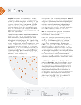 Platforms
Technology Radar - May 2013 - 9
PostgreSQL is expanding to become the NoSQL choice of
SQL databases. Version 9.2 includes the ability to store JSON
data with full querying capabilities on the content of the JSON
document. Other extensions let the user store and query data
in the form of key/value pairs. This lets you take advantage
of the underlying storage and transactional capabilities of a
time-tested database without being tied to a relational data
model. This is ideal for those who want both SQL and NoSQL
applications but prefer a single reliable infrastructure that they
already know how to support.
The amount of data that even a relatively low volume website
can generate is huge. Once you add in analytics, business
metrics, demographics, user profiles and multiple devices,
it can become overwhelming. Many organizations use data
warehouses as a repository with data being sucked in from all
parts of the organization. The challenge here is that these often
turn into “Data Fortresses.” Even getting timely business metrics
becomes a challenge, let alone running exploratory queries
across the entire data set. Technologies like the cloud based
BigQuery help. The pay-as-you-go model and the ability to do
ad hoc queries lets you gain insight without buying specialist
hardware and software. A data-driven business should put
data in the hands of the decision makers, not hidden behind
technological barriers and bureaucracy.
28
17
18
21
16
20
14
4
3
1
2
31
35
36
41
51
43
44
42
50
87
95
101
9694
100
93
88
89
102
104
99
90
63
56
57
59
6260
79
75
72
83
84
81
22
2324
26
27
25
19
9 15
5
3032
29
33
37
39
34
40
45
38
49
47
46
48
91
82
85
92
86
97
98
103
13
10
12
11
7
64
55
53
52
54
58
67
65
61
66
80
73
74
76
68
77
71
70
69
78
Hold HoldAssess AssessTrial TrialAdopt Adopt
Hold HoldAssess AssessTrial TrialAdopt Adopt
8
6
For problems that fit the document database model, MongoDB
is now the most popular choice. In addition to ease of use and a
solid technical implementation, the community and ecosystem
contributed to this success. We are aware of problems where
teams were tempted by the popularity of MongoDB when
a document database was not a good fit or they did not
understand the inherent complexity. When used appropriately,
however, MongoDB has proven itself on many projects.
Redis has proven a useful tool on multiple ThoughtWorks
projects, used as both structured cache and data store
distributed across multiple countries.
Hadoop initial architecture was based on the paradigm of
scaling data horizontally and metadata vertically. While data
storage and processing were handled by the slave nodes
reasonably well, the masters that managed metadata were
a single point of failure and limiting for web scale usage.
Hadoop 2.0 has significantly re-architected both HDFS and the
Map Reduce framework to address these issues. The HDFS
namespace can be federated now using multiple name nodes
on the same cluster and deployed in a HA mode. MapReduce
has been replaced with YARN, which decouples cluster resource
management from job state management and eliminates
the scale/performance issues with the JobTracker. Most
importantly, this change encourages deploying new distributed
programming paradigms in addition to MapReduce on Hadoop
clusters.
Over the past year we have seen a gradual uptake in the
adoption of Elastic Search as an open source search platform.
It is an extensible, multi-tenanted, and horizontally scalable
search solution based on Apache Lucene. It allows complex
data structures to be indexed and retrieved through a JSON
based REST API. It provides an elegant model of operation
with automatic discovery of peers in a cluster, failover, and
replication. Elastic Search can be extended with a plugin system
that allows adding new functionality and changing existing
behavior. The community around this tool is quite vibrant
as illustrated by the number of client libraries available in
languages like Java, C#, Ruby, and JavaScript.
ADOPT
29	 Elastic Search
30	MongoDB
31	Neo4J
32	Redis
33	 SMS and USSD as a UI
TRIAL
34	BigQuery
35	 Continuous integration in the cloud
36	Couchbase
37	 Hadoop 2.0
38	Node.js
39	OpenStack
40	 Rackspace Cloud
41	Riak
ASSESS
42	Azure
43	Calatrava
44	Datomic
45	 PhoneGap/Apache Cordova
46	 PostgreSQL for NoSQL
47	Vumi
48	Zepto.js
HOLD
49	 Big enterprise solutions
50	 Singleton infrastructure
51	WS-*
© May 2013, ThoughtWorks, Inc. All Rights Reserved.
 